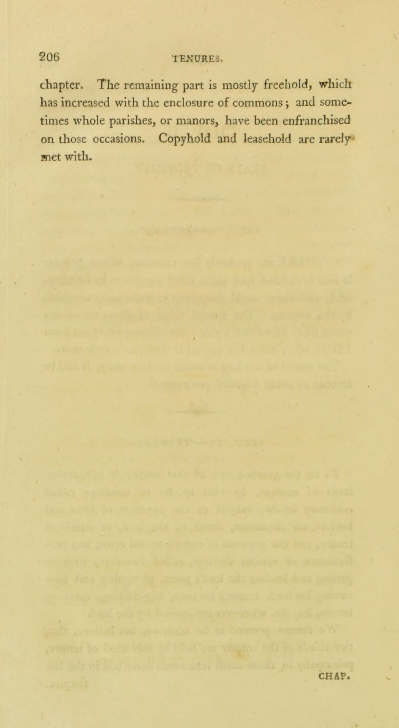chapter. The remaining part is mostly freehold, which has increased with the enclosure of commons; and some- times whole parishes, or manors, have been enfranchised on those occasions. Copyhold and leasehold are rarely-* met with.