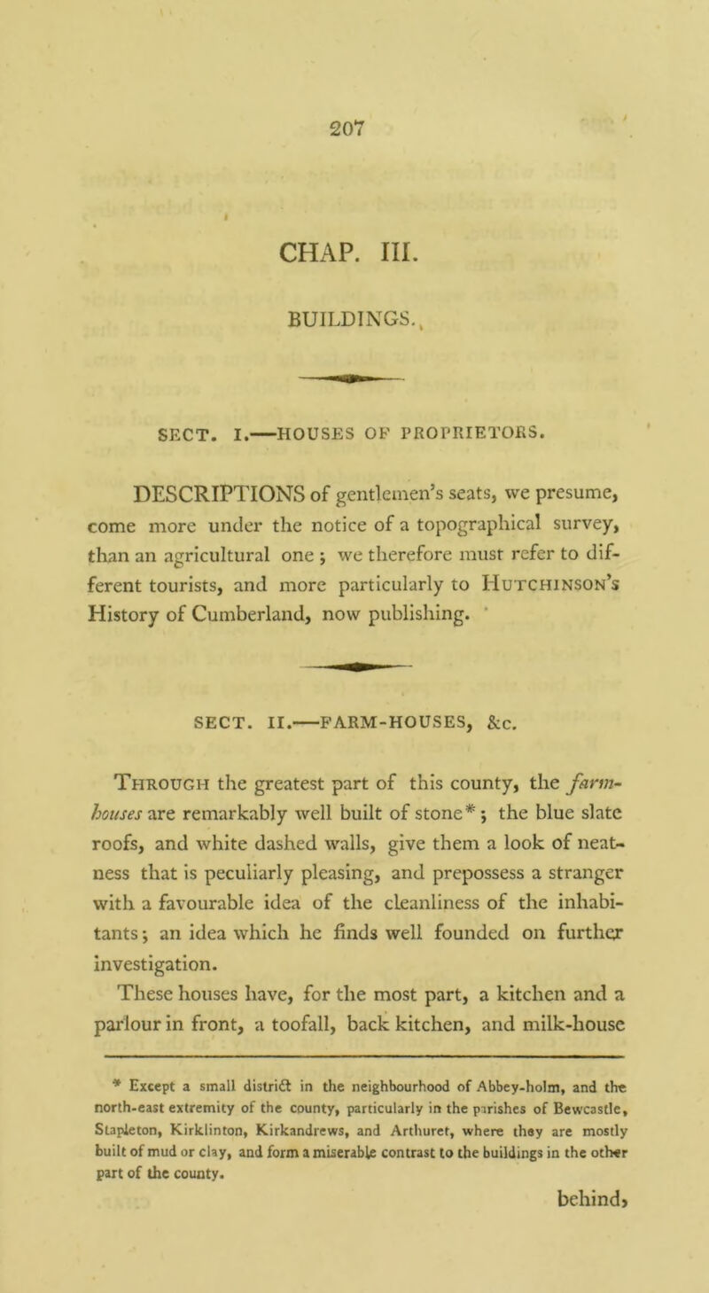 CHAP. III. BUILDINGS., SECT. I. HOUSES OF PROPRIETORS. DESCRIPTIONS of gentlemen’s seats, we presume, come more under the notice of a topographical survey, than an agricultural one j we therefore must refer to dif- ferent tourists, and more particularly to Hutchinson’s History of Cumberland, now publishing. ' SECT. II. FARM-HOUSES, &c. Through the greatest part of this county, the farm- houses-xet remarkably well built of stone*; the blue slate roofs, and white dashed walls, give them a look of neat- ness that is peculiarly pleasing, and prepossess a stranger with a favourable idea of the cleanliness of the inhabi- tants ; an idea which he finds well founded on further investigation. These houses have, for the most part, a kitchen and a parlour in front, a toofall, back kitchen, and milk-house * Except a small distridi in the neighbourhood of Abbey-holm, and the north-east extremity of the county, particularly in the pirishes of Bewcastle, Stapleton, Kirklinton, Kirkandrews, and Arthuret, where they are mostly built of mud or clay, and form a miserable contrast to the buildings in the other part of the county. behind*