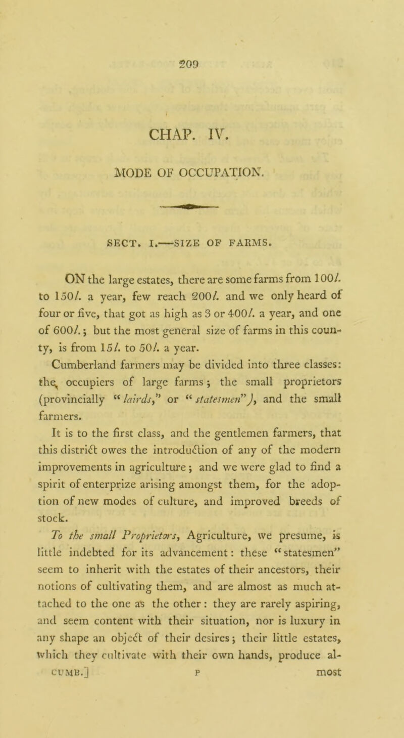 CHAP. IV. AlODE OF OCCUPATION. SECT. I. SIZE OF FARMS. ON the large estates, there are some farms from 100/. to 150/. a year, few reach 200/. and we only heard of four or five, that got as high as 3 or 400/. a year, and one of 600/.; but the most general size of farms in this coun- ty, is from 15/. to 50/. a year. Cumberland farmers may be divided into tliree classes: thq, occupiers of large farms; the small proprietors (provlnclally “ lairds^* or “ statesmen” and the small farmers. It is to the first class, and the gentlemen farmers, that this district owes the introdu^lion of any of the modern Improvements in agriculture; and we were glad to find a spirit of enterprize arising amongst them, for the adop- tion of new modes of culture, and improved breeds of stock. To the small ProprletTiSy Agriculture, we presume. Is little indebted for Its advancement: these “ statesmen” seem to inherit with the estates of their ancestors, their notions of cultivating them, and are almost as much at- tached to the one as the other : they are rarely aspiring, and seem content with their situation, nor is luxury in any shape an object of their desires; their little estates, wliich they cultivate with their own hands, produce al- CUM13.] p most