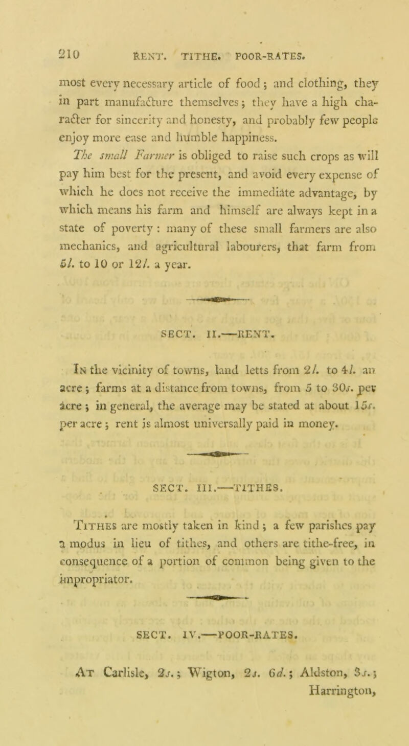 most every necessary article of food ; and clothing, they in part manufacture themselves j they have a high cha- racter for sincerity and honesty, and probably few people enjoy more ease and humble happiness. The small Farmer is obliged to raise such crops as will pay him best for the present, and avoid every expense of which he does not receive the immediate advantage, by which means his farm and himself are always kept in a state of poverty : many of these small farmers are also mechanics, and agricultural labourers, that farm from £/. to 10 or 12/. a year. SECT. II. RENT. In the vicinity of towns, land letts from 2/. to 4/. an acre ; farms at a distance from towns, from 5 to 30x. pev acre ; in general, the average may be stated at about 1 per acre j rent is almost universally paid in money. SECT. III. ^TITHES. Tithes arc mostly taken in kind ; a few parishes pay a modus in lieu of tithes, and others are tithe-free, in consequence of a portion of common being given to the impropriator. SECT. IV. POOR-RATES. At Carlisle, 2j-. ; Wigton, 2j. Gd.; Aldston, 5j-. j Harrington,