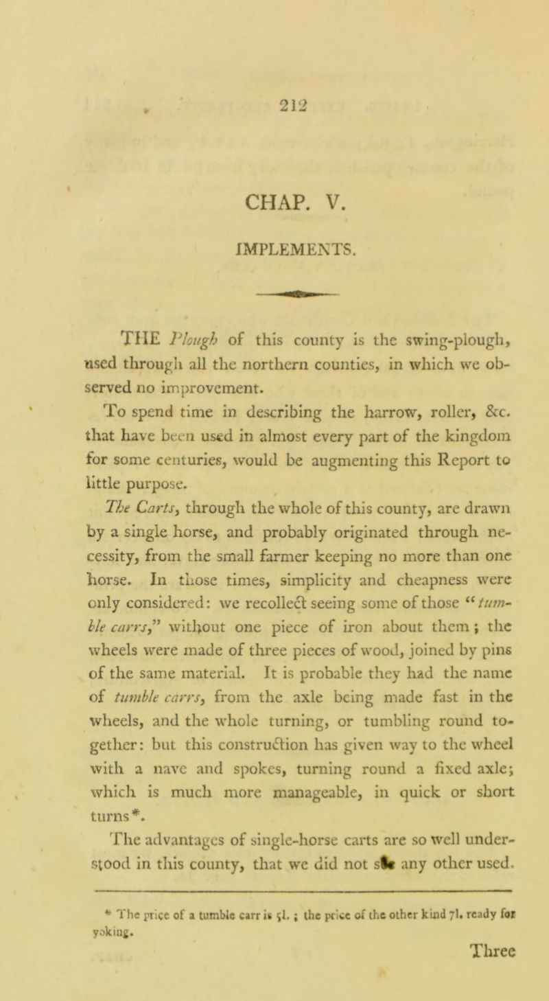 ¥ CHAP. V. IMPLEMENTS. THE l^lotigh of this county is the swing-plough, used through all the northern counties, in which we ob- served no improvement. To spend time in describing the harrow, roller, &c. that have been used in almost every part of the kingdom for some centuries, would be augmenting this Report to little purpose. The CartSi through the whole of this county, arc drawn by a single horse, and probably originated through ne- cessity, from the small farmer keeping no more than one horse. In those times, simplicity and cheapness were only considered: we recolledl seeing some of those turn- hie carrsy” without one piece of iron about them; the wheels were made of three pieces of wood, joined by pins of the same material. It is probable they had the name of tumble carrsy from the axle being made fast in the wheels, and the whole turning, or tumbling round to- gether : but this construdlion has given way to the wheel with a nave and spokes, turning round a fixed axle; which is much more manageable, in quick or short turns*. The advantages of single-horse carts are so well under- stood in this county, that we did not sit any other used. * The price of a tumble carr is ;l.; the price of the other kind 7I. ready foi yoking. Three
