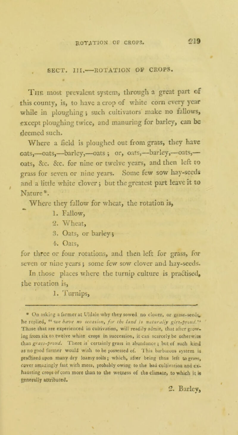 ROTATION OF CROPS. i?19 . SECT. III. ROTATlOxV OP CROPS. The most prevalent system, through a great part of this county, is, to have a crop of white corn every year while in ploughing *, such cultivators make no fallows, except ploughing twice, and manuring for barley, can be deemed such. Where a field is ploughed out from grass, they have oats,—oats,—barley,—oats ; or, oats,—barley,—oats,— oats, &c. &c. for nine or twelve years, and then left to grass for seven or nine years. Some few sow hay-seeds and a little white clover; but the greatest part leave it to Nature*. Where they fallow for wheat, the rotation is, 1. Fallow, 2. Wheat, 3. Oats, or barley j 1<. Oats, for three or four rotations, and then left for grass, for seven or nine years ; some few sow clover and hay-seeds. In those places where the turnip culture is pra(Sised* the rotation is, 1. Turnips, * On asking a farmer at Uldale why they sowed no clover, or grass-seeJi^ he replied, ive have no occasion, for tht land is smturaliy g^irs-proscd. Those that are experienced in cultivation, will readily admit, that after glow- ing from six to twelve white crops in successicii, it can scarcely be otherwise than grass-proud. There is’ certainly grass in abundance ; but of such kind as no good farmer would wish to be possessed of. '1 his barbaiuus .jstem is practised upon many dry loamy soils; which, after being thus left to grass, cover amazingly fast with moss, probably owing to tlie bad cultivation and ex- hausting crops of corn more than to the wetness of the climate, to which it is generally attributed. 2. Bariev, 0 *