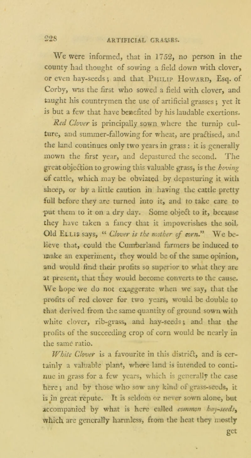 22S We were informed, that in 1752, no person in the county had thought of sowing a field down with clover, or even hay-seeds; and that Philip Howard, Esq. of Corby, was the first who sowed a field with clover, and taught his countrymen the use of artificial grasses ; yet it is but a few that have benefited by his laudable exertions. Clover is principally sown where the turnip cul- ture, and summer-fallowing for wheat, are pradliscd, and the land continues only two years in grass : it is generally mown the first year, and depastured the second. The great obje^^fion to growing this valuable grass, is the hovmg of cattle, which may be obviated by depasturing it with sheep, or by a little caution in having the cattle pretty full before they are turned into it, and to take care to •put them to it on a dry day. Some object to it, because they have taken a fancy that it impoverishes the soil. Old Ellis says, “ Clover is the mother of corny We be- lieve that, could the Cumberland farmers be induced to make an experiment, they would be of the same opinion, and would find their profits so superior to what they are at present, that they would become converts to the cause. We hope we do not exaggerate when we say, that the profits of red clover for two years, would be double to that derived from the same quantity of ground sown with white clover, rib-grass, and hay-seeds *, and that the profits of the succeeding crop of corn would be nearly in the same ratio. White Clover is a favourite in this distrief, and is cer- tainly a valuable plant, where land is intended to conti- nue in grass for a few years, which is generally the case here \ and by those who sow any kind of grass-seeds, it is in great repute. It is seldom or never sown alone, but accompanied by what is here called com/non hay-^eeds^ which are generally harmless, from the heat they mostly get