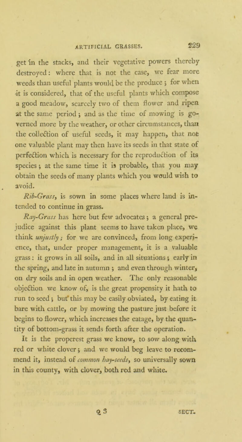 get in the stacks, and their vegetative powers thereby destroyed: where that is not the case, we fear more weeds than useful plants would be the produce j for when 'it is considered, that of the useful plants which compose a good meadow, scarcely two of them flower and ripen at the same period; and as the time of mowing is go- verned more by the weather, or other circumstances, than the colledlion of useful seeds, it may happen, that not one valuable plant may then have its seeds in that state of perfe<fl:ion which is necessary for the reproduction of its species; at the same time it is probable, that you may obtain the seeds of many plants which you would wish to avoid. Rib-GrasSy is sown in some places where land is in- tended to continue in grass- Ray-Grass has here but few advocates j a general pre- judice against this plant seems to have taken place, we think unjustly; for we are convinced, from long experi- ence, that, under proper management, it is a valuable grass : it grows in all soils, and in all situations; early in the spring, and late in autumn ; and even through winter, on dry soils and in open weather. The only reasonable objedlion we know of. Is the great propensity it hath to run to seed ; but’ this may be easily obviated, by eating it bare with cattle, or by mowing the pasture just before it begins to flower, which increases the eatage, by the quan- tity of bottom-grass it sends forth after the operation. It is the properest grass we know, to sow along with red or white clover; and we would beg leave to recom- mend it, instead of common hay-seedsy so universally sown in this county, with clover, both red and white. SECT.