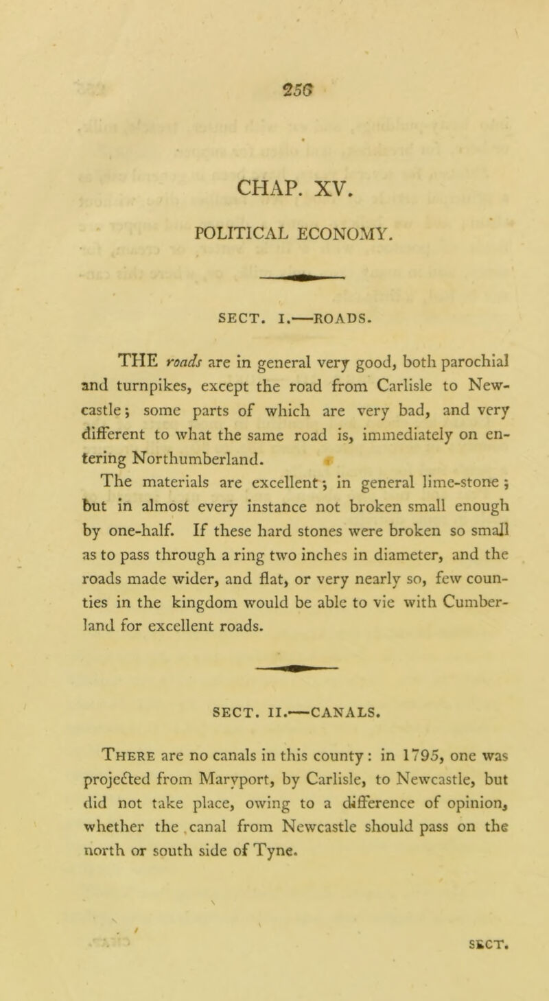 25(? CHAP. XV. POLITICAL ECONOMY. SECT. I. ROADS. THE roads are in general very good, both parochial and turnpikes, except the road from Carlisle to New- castle ; some parts of which are very bad, and very different to what the same road is, immediately on en- tering Northumberland. ^ The materials are excellent *, in general lime-stone ; but in almost every Instance not broken small enough by one-half. If these hard stones were broken so small as to pass through a ring two inches in diameter, and the roads made wider, and flat, or very nearly so, few coun- ties in the kingdom would be able to vie with Cumber- land for excellent roads. SECT. II. CANALS. There are no canals in this county : In 1795, one was projc(fl:ed from Maryport, by Carlisle, to Newcastle, but did not take place, owing to a difference of opinion, whether the .canal from Newcastle should pass on the north or south side of Tyne. /