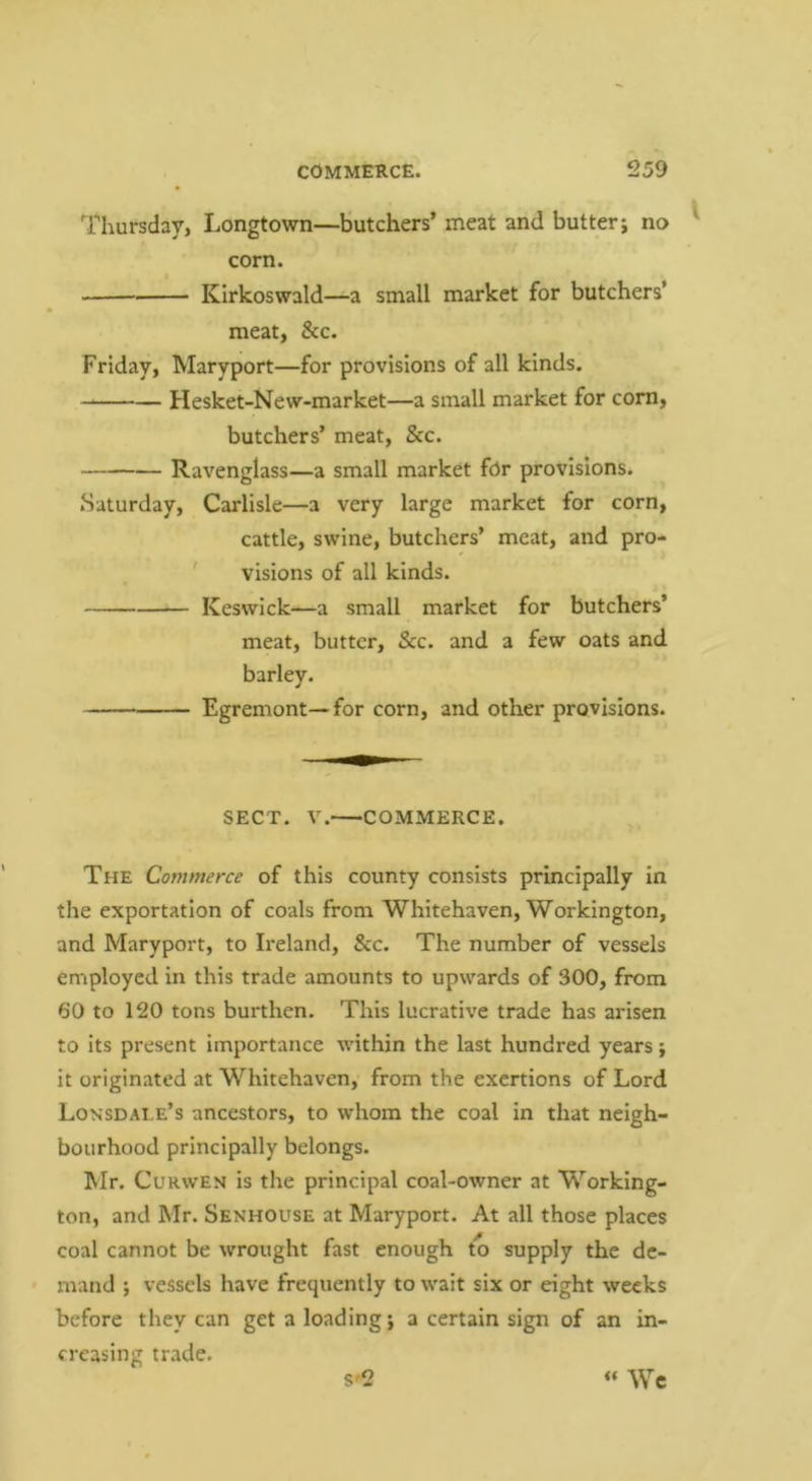 Thursday, Longtown—butchers’ meat and butter j no corn. KIrkoswald—a small market for butchers’ meat, See. Friday, Maryport—for provisions of all kinds. Hesket-New-market—a small market for corn, butchers’ meat, &c. Ravenglass—a small market fOr provisions. Saturday, Carlisle—a very large market for corn, cattle, swine, butchers’ meat, and pro- ' visions of all kinds. Keswick—a small market for butchers’ meat, butter, &c. and a few oats and. barley. Egremont—for corn, and other provisions. SECT. V. COMMERCE. The Commerce of this county consists principally in the exportation of coals from Whitehaven, Workington, and Maryport, to Ireland, &c. The number of vessels employed in this trade amounts to upwards of 300, from 60 to 120 tons burthen. This lucrative trade has arisen to its present importance within the last hundred years; it originated at Whitehaven, from the exertions of Lord Lonsdale’s ancestors, to whom the coal in that neigh- bourhood principally belongs. J»Ir. CuRWEN is the principal coal-owner at Working- ton, and Mr. Senhouse at Maryport. At all those places coal cannot be wrought fast enough to supply the de- mand ; vessels have frequently to wait six or eight weeks before they can get a loading j a certain sign of an in- creasing trade. S'2 « Wc