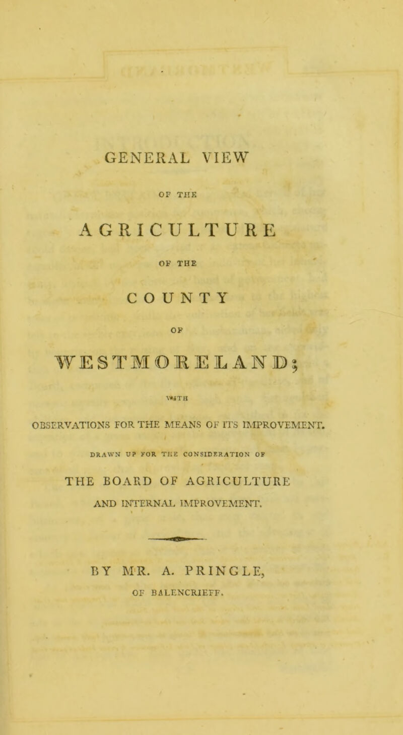 GENERAL VIEW OF THK AGRICULTURE OF THE COUNTY OP WESTMORELAND OBSERVATIONS FOR THE MEANS OF ITS IMPROVEMENT. I DRAWN U? FOR THE CONSIDERATION OP THE BOARD OF AGRICULTURE AND INTERNAL. IMPROVEMENT. BY M>R. A. PRINGLE, OF BALENCRIEFF.