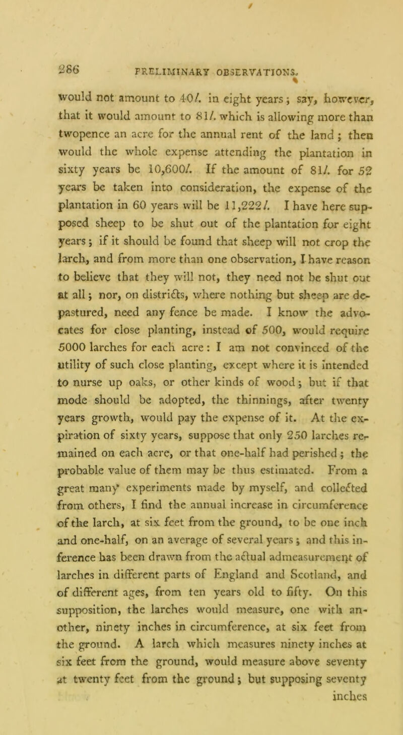 % would not amount to 40/. in eight years; say, however, that It would amount to 81/. which is allowing more than twopence an acre for the annual rent of the land ; then would the whole expense attending the plantation In sixty years be 10,600/. If the amount of 81/. for 52 ycai's be taken into consideration, the expense of the plantation in 60 years will be 11,222/. I have here sup- posed sheep to be shut out of the plantation for eight years; If it should be found that sheep will not crop the larch, and from more than one observation, I have reason to believe that they will not, they need not be shut out at all; nor, on distrifls, where nothing but sheep are de- pastured, need any fence be made. I know the advo- cates for close planting. Instead of 500, would require 5000 larches for each acre: I am not convinced of the utility of such close planting, except where it is Intended to nurse up oaks, or other kinds of wood 5 but if that mode should be adopted, the thinnings, after twenty years growth, would pay the expense of it. At the ex- piration of sixty years, suppose that only 250 larches rcr- mained on eacli acre, or that one-half had perished ; the probable value of them may be thus estimated. From a great many experiments made by myself, and collected from others, I find the annual increase in circumference of the larch, at six feet from the ground, to be one inch and one-half, on an average of several years ; and this in- ference has been drawn from the actual admeasurement of larches in different parts of England and Scotland, and of different ages, from ten years old to fifty. On this supposition, the larches would measure, one with an- other, ninety inches in circumference, at six feet froui the ground. A larch which measures ninety inches at six feet from the ground, would measure above seventy at twenty feet from the ground j but supposing seventy inches