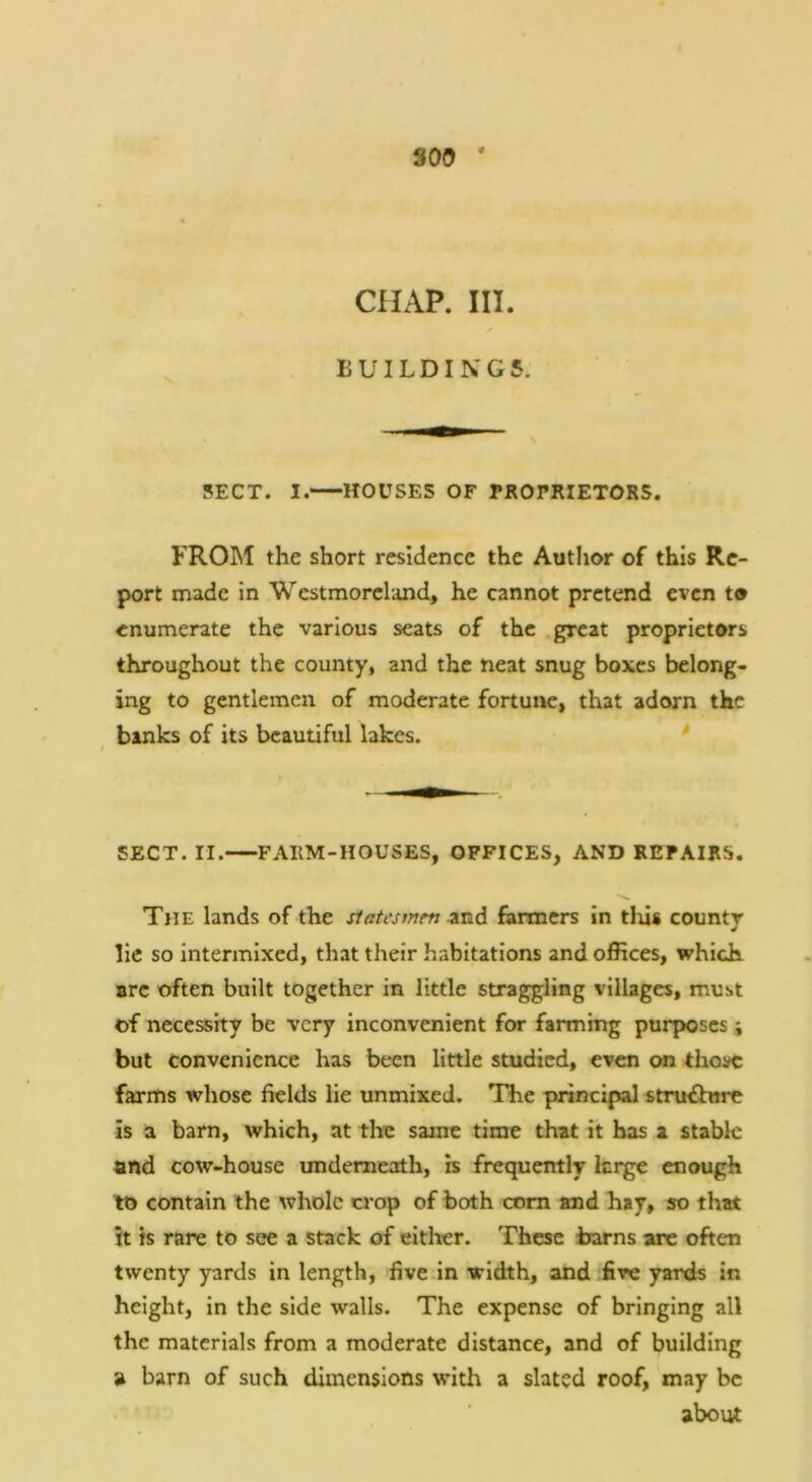 800 ' CHAP. III. BUILDINGS. SECT. I. HOUSES OF PROPRIETORS. FROM the short residence the Author of this Re- port made in Westmoreland, he cannot pretend even t® enumerate the various seats of the great proprietors throughout the county, and the neat snug boxes belong- ing to gentlemen of moderate fortune, that adorn the banks of its beautiful lakes. * / SECT. II. FARM-HOUSES, OFFICES, AND REPAIRS. The lands of the statesmen znd farmers in tlus county lie so intermixed, that their habitations and offices, which arc often built together in little straggling villages, must of necessity be very inconvenient for farming purposes j but convenience has been little studied, even on thovc farms whose fields lie unmixed. The principal structure is a barn, which, at the same time that it has a stable and cow-house underneath, is frequently ierge enough to contain the whole crop of both com and hay, so that it is rare to see a stack of eitlter. These barns are often twenty yards in length, five in width, and five yards in height, in the side walls. The expense of bringing all the materials from a moderate distance, and of building a barn of such dimensions with a slated roof, may be about