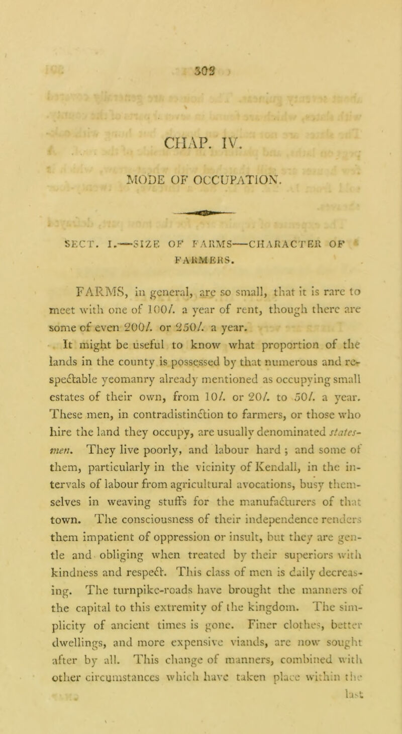 SOS \ CILVP. IV. MODE OF OCCUPATION. SECT. I.—SIZE OF FARMS CHARACTER OF FARMERS. FARMS, In general, are so small, that it Is rare to meet with one of 100/. a year of rent, though there are some of even 200/. or 250/. a year. ‘ It might be useful to know what proportion of the lands in the county is possessed by that numerous and rt> spe£l:able yeomanry already mentioned as occupying small estates of their own, from 10/. or 20/. to 50/. a year. These men, in contradistincllon to farmers, or those who hire the land they occupy, are usually denominated states- men. They live poorly, and labour hard ; and some ol them, particularly in the vicinity of Kendall, in the in- tervals of labour from agricultural avocations, busy them- selves in weaving stuffs for the manufadlurers of that town. The consciousness of their independence renders them impatient of oppression or insult, but they are gen- tle and obliging when treated by their superiors with kindness and respe<fl:. This class of men is daily decreas- ing. The turnpike-roads have brought the manners of the capital to this extremity of the kingdom. The sim- plicity of ancient times is gone. Finer clothes, better dwellings, and more expensive viands, are now sought after by all. This change of manners, combined \^•ith other circumstances which have taken place within tiie lj>t