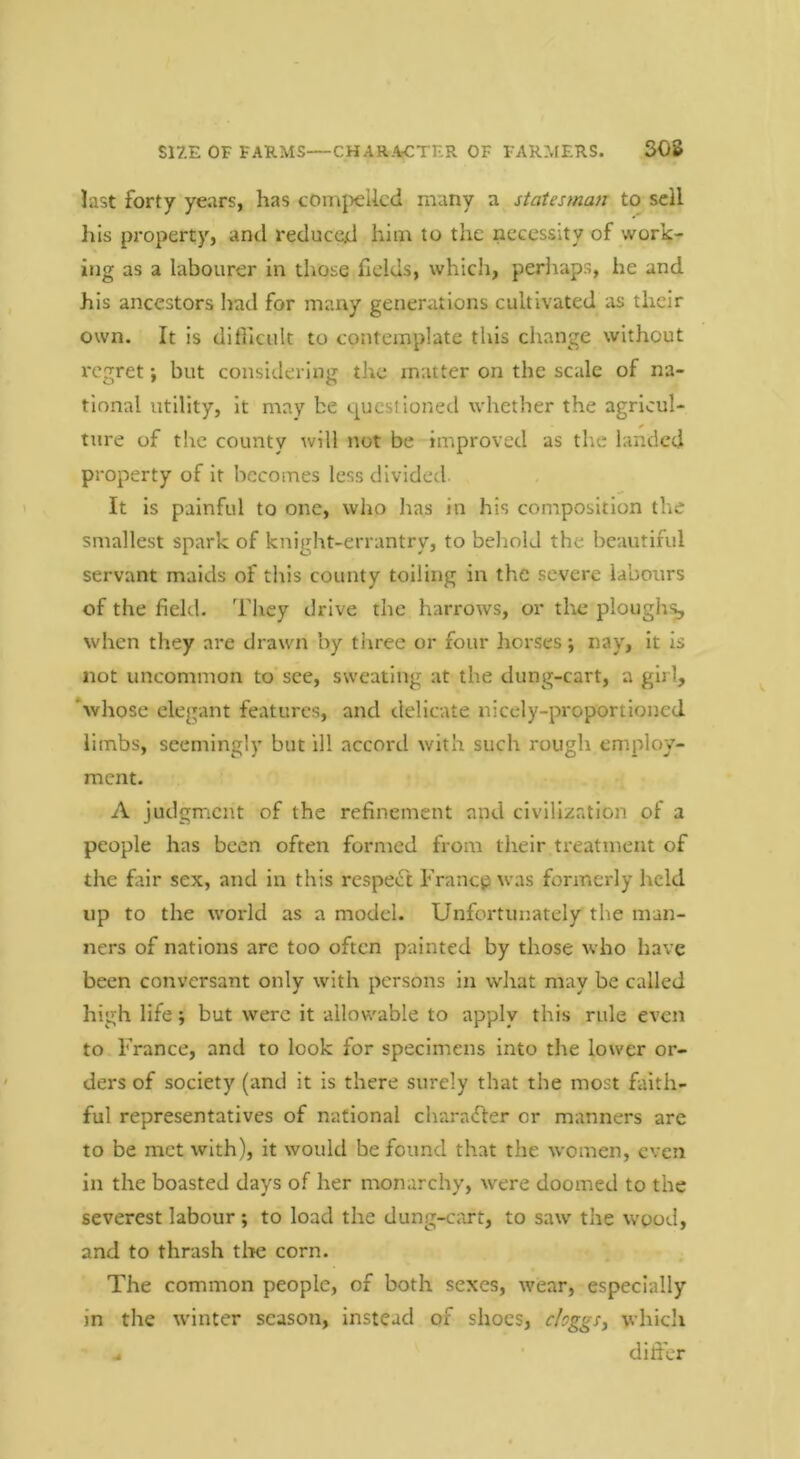 SIZE OF FARMS—CHARACTER OF FARMERS. 308 last forty years, has comj>ellcd many a statesman to sell Ills property, and reduced him to the necessity of work- ing as a labourer in those fields, whicli, periiaps, he and his ancestors l)ad for many generations cultivated as their own. It is dillicuk to contemplate this change without regret; but considering the matter on the scale of na- tional utility, it may be questioned whether the agricul- ture of the county will not be improved as the landed property of it becomes less divided. It is painful to one, who has in his composition the smallest spark of knight-errantry, to beliolJ the beautiful servant maids of this county toiling in the severe labours of the field. They drive the harrows, or the plough;^ when they are drawn by three or four horses; nay. It is not uncommon to see, sweating at the dung-cart, a girl, ‘whose elegant features, and delicate nicely-proportioned limbs, seemingly but ill accord with such rough employ- ment. A judgment of the refinement and civill/iatlon of a people has been often formed from their treatment of the fair sex, and in this respect Francp was formerly held up to the world as a model. Unfortunately the man- ners of nations are too often painted by those who have been conversant only with persons in what may be called high life; but were it allowable to apply this rule even to France, and to look for specimens into the lower or- ders of society (and it is there surely that the most faith- ful representatives of national charafler or manners are to be met with), it would be found that the women, even in the boasted days of her monarchy, were doomed to the severest labour; to load the dung-cart, to saw the wood, and to thrash tlie corn. The common people, of both sexes, wear, especially in the winter season, instead of shoes, cloggSy which . • differ