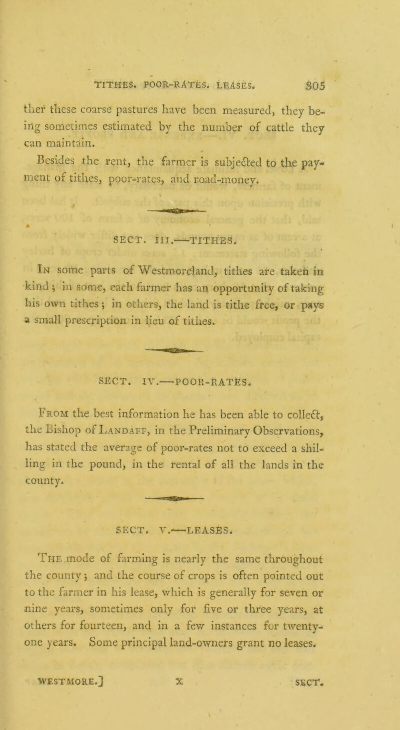 ther these coarse pastures have been measured, they be- ing sometimes estimated by the number of cattle they can maintain. Besides the rent, the farmer is subjected to the pay- ment of tithes, poor-rates, and road-money. . SECT. in. TITHES. In some parts of Westmoreland, tithes are taken in kind j in some, each farmer has an opportunity of taking his own tithes; in others, the land is tithe free, or pays a small prescription in lieu of tithes. SECT. IV. POOR-RATES. From the best information he has been able to colleft, the Bishop ofLANDAFF, in the Preliminary Observations, has stated the average of poor-rates not to exceed a shil- ^ ling in the pound, in the rental of all the lands in the county. SECT. V. LEASES. The mode of farming is nearly the same throughout the county *, and the course of crops is often pointed out to the farmer in his lease, which is generally for seven or nine years, sometimes only for five or three years, at others for fourteen, and in a few instances for twenty- one years. Some principal land-owners grant no leases. ■WESTMORE.] X ,SECT.