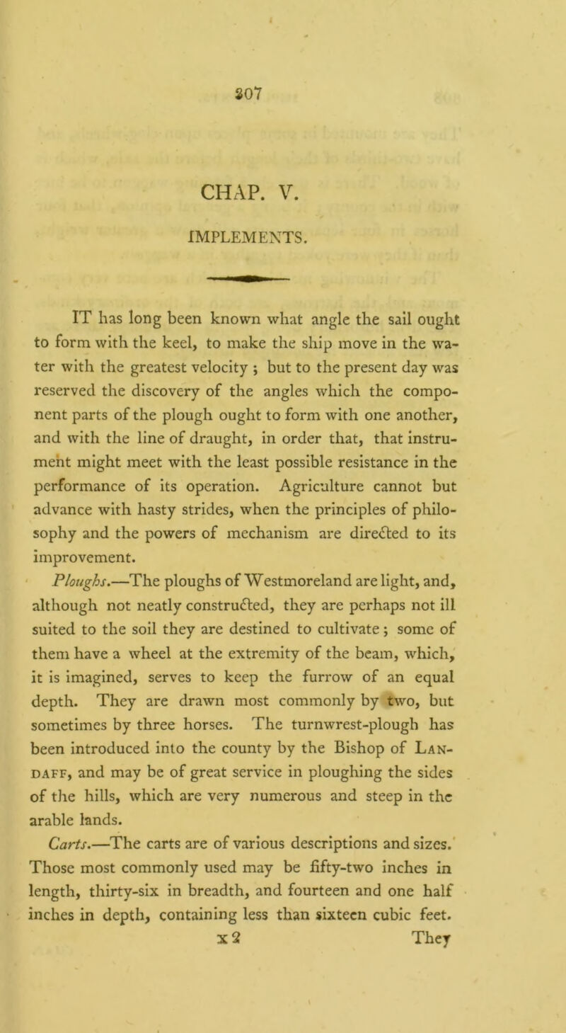 307 CHAP. V. IMPLEMENTS. IT has long been known what angle the sail ought to form with the keel, to make the ship move In the wa- ter with the greatest velocity ; but to the present day was reserved the discovery of the angles which the compo- nent parts of the plough ought to form with one another, and with the line of draught, in order that, that Instru- meht might meet with the least possible resistance in the performance of its operation. Agriculture cannot but advance with hasty strides, when the principles of philo- sophy and the powers of mechanism are dire<Sled to its improvement. Ploughs.—The ploughs of Westmoreland are light, and, although not neatly constructed, they are perhaps not ill suited to the soil they are destined to cultivate; some of them have a wheel at the extremity of the beam, which, it is Imagined, serves to keep the furrow of an equal depth. They are drawn most commonly by two, but sometimes by three horses. The turnwrest-plough has been introduced into the county by the Bishop of Lan- DAFF, and may be of great service in ploughing the sides of the hills, which are very numerous and steep in the arable lands. Carts.—The carts are of various descriptions and sizes.' Those most commonly used may be fifty-two inches in length, thirty-six in breadth, and fourteen and one half inches in depth, containing less than sixteen cubic feet. X 2 They