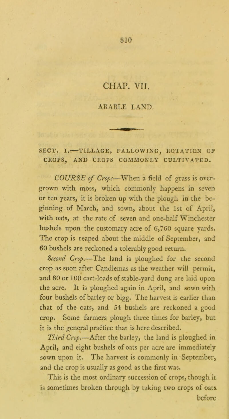 CHAP. VII, ARABLE LAKD. SECT. I. TILLAGE, FALLOWING, IIOTATION OF CROPS, AND CROPS COMMONLY CULTIVATED. COURSE of Crops—When a field of grass is over- grown with iTioss, which commonly happens in seven or ten years, it is broken up with the plough in the be- ginning of March, and sown, about the 1st of April, with oats, at the rate of seven and one-half Winchester bushels upon the customary acre of 6,760 square yards. The crop is reaped about the middle of September, and 60 bushels are reckoned a tolerably good return. Second Crop.—The land is ploughed for the second crop as soon after Candlemas as the weather will permit, and 80 or 100 cai't-loads of stable-yard dung are laid upon the acre. It is ploughed again in April, and sown with four bushels of barley or bigg. The harvest is earlier than that of the oats, and 54 bushels are reckoned a good crop. Some farmers plough three times for barley, but it is the general practice that is here described. Third Crop.—After the barley, the land is ploughed in April, and eight bushels of oats per acre are immediately sown upon it. The harvest is commonly in’September, and the crop is usually as good as the first was. This is the most ordinary succession of crops, though it is sometimes broken through by taking two crops of oats before