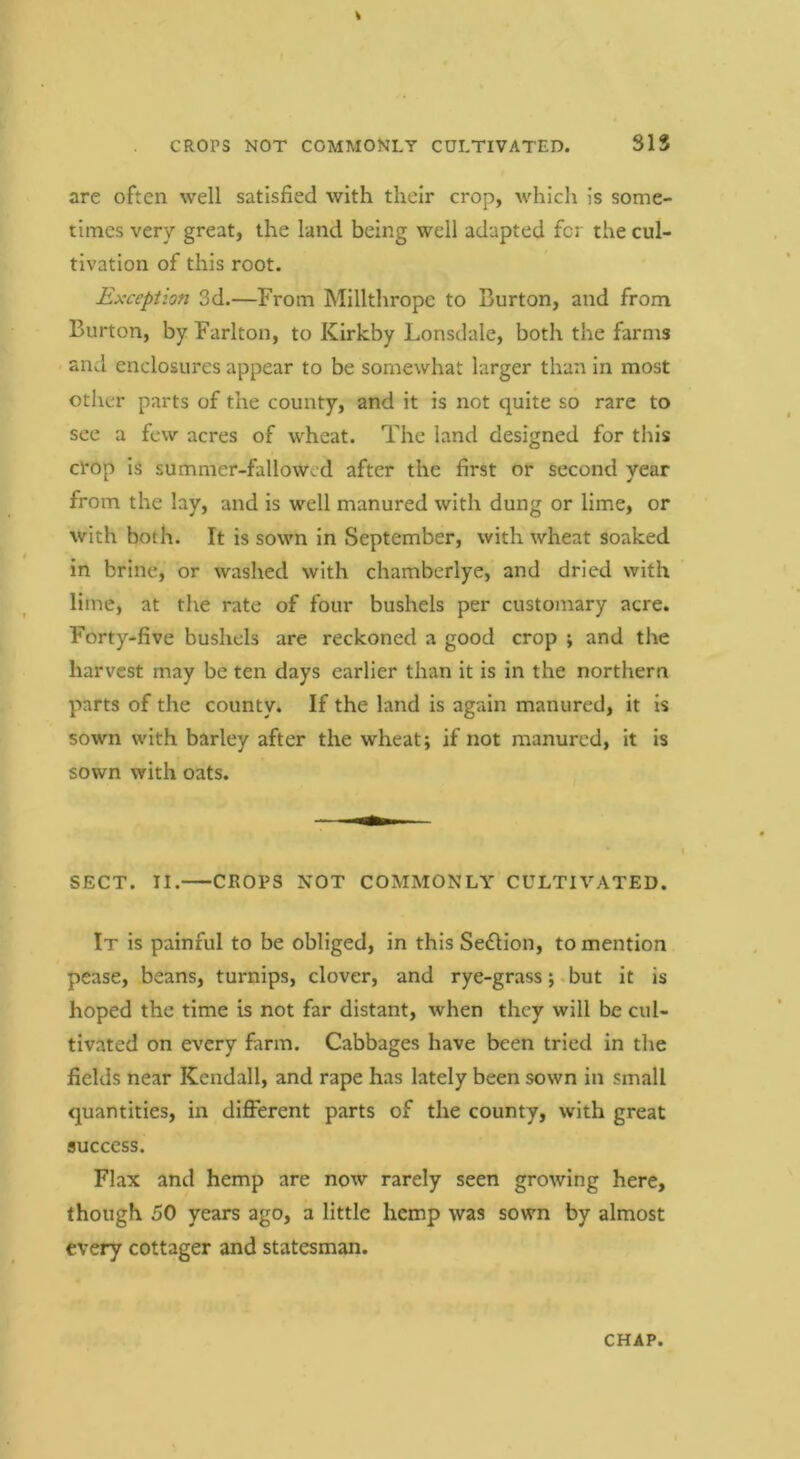 CROPS NOT COMMONLY CULTIVATED. SIS are often well satisfied with their crop, which is some- times very great, the land being well adapted for the cul- tivation of this root. Exception 3d.—From Millthrope to Burton, and from Burton, by Farlton, to Kirkby Lonsdale, both the farms and enclosures appear to be somewhat larger than in most other parts of the county, and it is not quite so rare to see a few acres of wheat. The land designed for this cl'Op is summer-fallowed after the first or second year from the lay, and is well manured with dung or lime, or with both. It is sown in September, with wheat soaked in brine, or washed with chamberlye, and dried with lime, at the rate of four bushels per customary acre. Forty-five bushels are reckoned a good crop ; and the harvest may be ten days earlier than it is in the northern parts of the county. If the land is again manured, it is sown with barley after the wheat; if not manured, it is sown with oats. SECT. II. CROPS NOT COMMONLY CULTIVATED. It is painful to be obliged, in this Section, to mention pease, beans, turnips, clover, and rye-grassbut it is hoped the time is not far distant, when they will be cul- tivated on every farm. Cabbages have been tried in the fields near Kendall, and rape has lately been sown in small quantities, in different parts of the county, with great success. Flax and hemp are now rarely seen growing here, though 50 years ago, a little hemp was sown by almost every cottager and statesman.