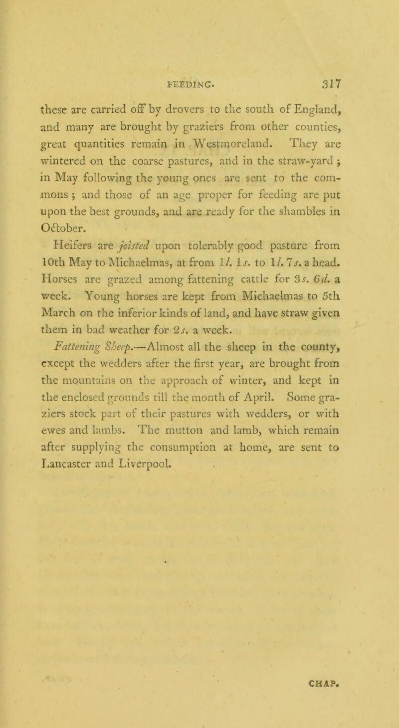 these are carried oiF by drovers to the south of England, and many are brought by graziers from other counties, great quantities reiuain in Westmoreland. They are wintered on the coarse pastures, and in the straw-yard j in May following the young ones are sent to the com- mons j and those of an age proper for feeding are put u pon the best grounds, and are ready for the shambles in OcTtober. Heifers are joisted upon tolerably good pasture from 10th May to Michaelmas, at from 1/. lx. to 1/. 7x. a head. Horses are grazed among fattening cattle for 3x. 6d. a week. Young horses are kept from Michaelmas to 5th March on the inferior kinds of land, and have straw given them in bad weather for 2x. a week. Fattening Sheep.—Almost all the sheep in the county, except the wedders after the first year, are brought from the mountains on the approach of winter, and kept in the enclosed grounds till the month of April. Some gra- ziers stock part of their pastures with wedders, or with ewes and lambs. The mutton and lamb, which remain after supplying the consumption at home, are sent to Lancaster and Liverpool.