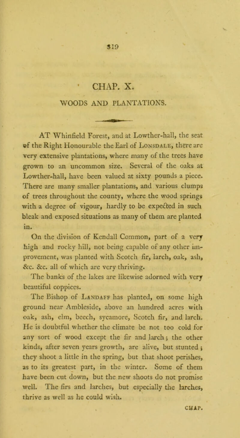 V S19 • CHAP. X. WOODS AND PLANTATIONS. AT Whinfield Forest, and at Lowther-hall, the seat of the Right Honourable the Earl of Lonsdale, there are very extensive plantations, where many of the trees have grown to an uncommon size. Several of the oaks at Lowther-hall, have been valued at sixty pounds a piece. There are many smaller plantations, and various clumps of trees throughout the county, where the wood springs with a degree of vigour, hardly to be expected in such bleak and exposed situations as many of them are planted in. On the division of Kendall Common, part of a very high and rocky hill, not being capable of any other im- provement, was planted with Scotch fir, larch, oak, ash, &c. &c. all of which are very thriving. The banks of the lakes are likewise adorned with very beautiful coppices. The Bishop of Landaff has planted, on some high ground near Ambleside, above an hundred acres with oak, ash, elm, beech, sycamore, Scotch fir, and larch. He Is doubtful whether the climate be not too cold for any sort of wood except the fir and larch; the other kinds, after seven years growth, are alive, but stunted i they shoot a little in the spring, but that shoot perishes, as to its greatest part, in the winter. Some of them have been cut down, but the new shoots do not promise well. The firs and larches, but especially the larches, thrive as well as he could wish.