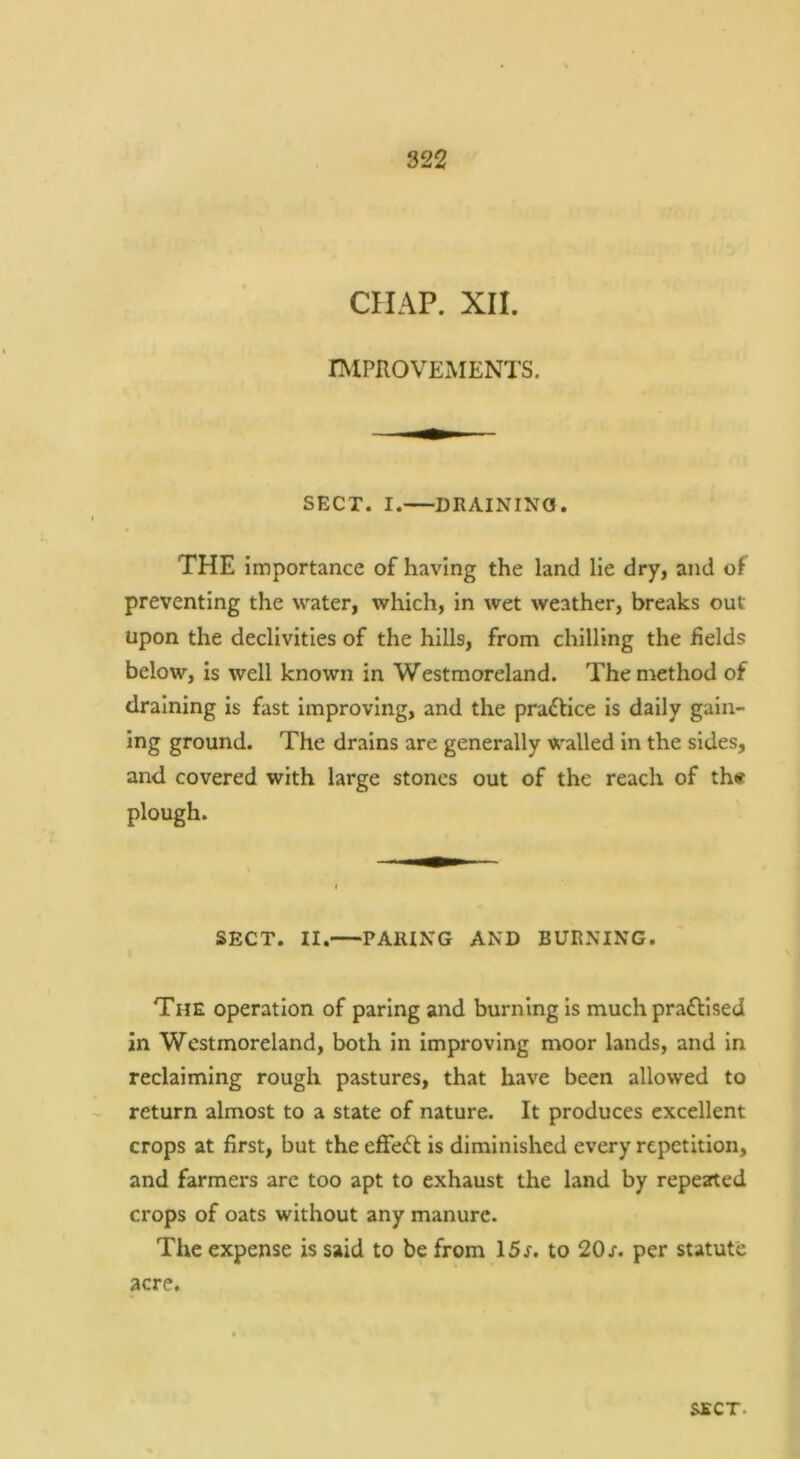 CHAP. XII. IMPROVEMENTS. SECT. I. DRAINING. THE importance of having the land lie dry, and of preventing the water, which, in wet weather, breaks out upon the declivities of the hills, from chilling the fields below, is well known in Westmoreland. The method of draining is fast improving, and the pradlice is daily galn- ing ground. The drains are generally walled In the sides, and covered with large stones out of the reach of th« plough. SECT. II. PARING AND BURNING. The operation of paring and burning Is much praflised in Westmoreland, both in Improving moor lands, and in reclaiming rough pastures, that have been allowed to return almost to a state of nature. It produces excellent crops at first, but the efFedf is diminished every repetition, and farmers are too apt to exhaust the land by repearted crops of oats without any manure. The expense is said to be from 15r. to 20s. per statute acre. SECT.