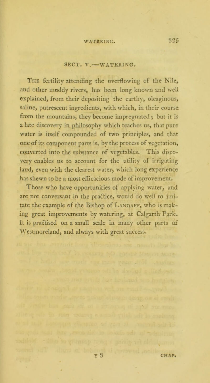 S25 SECT. V.—WATERING. The fertility attending the overflowing of the Nile, and other muddy rivers, has been long known and well explained, from their depositing the earthy, oleaginous, saline, putrescent ingredients, with which, in their course from the mountains, they become impregnated ; but it is a late discovery in philosophy which teaches us, that pure water is itself compounded of two principles, and that one of its component parts is, by the process of vegetation, converted into the substance of vegetables. This disco- very enables us to account for the utility of irrigating land, even with the clearest water, which long experience has shewn to be a most efficacious mode of improvement. Those who have opportunities of applying water, and arc not conversant in the pra<Slice, would do well to imi- tate the example of the Bishop of Landaff, who is mak- ing great improvements by watering, at Calgarth Park. It is pradlised on a small scale in many other parts of Westmoreland, and always with great success. t