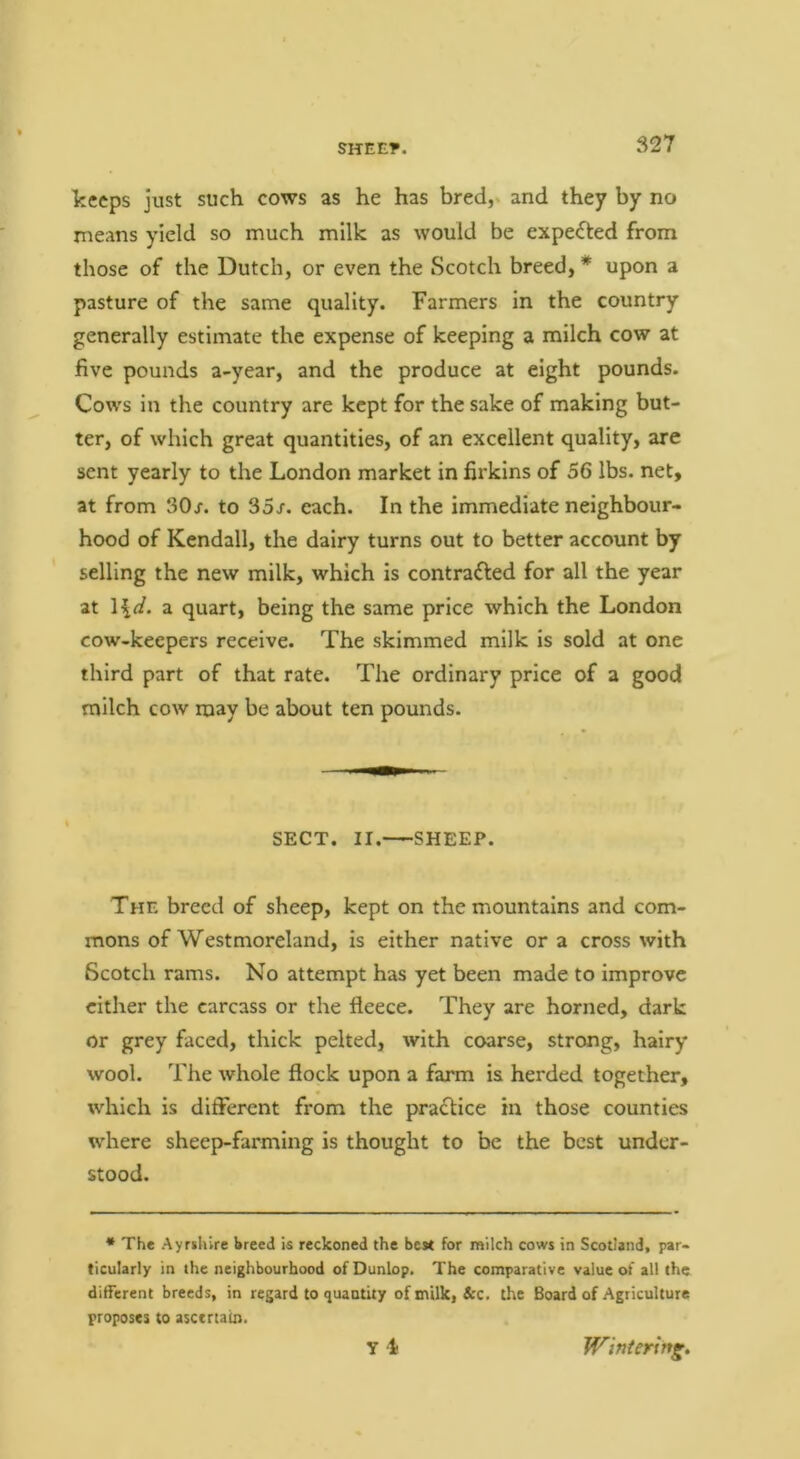 keeps just such cows as he has bred, and they by no means yield so much milk as would be expected from those of the Dutch, or even the Scotch breed, * upon a pasture of the same quality. Farmers in the country generally estimate the expense of keeping a milch cow at five pounds a-year, and the produce at eight pounds. Cows in the country are kept for the sake of making but- ter, of which great quantities, of an excellent quality, are sent yearly to the London market in firkins of 56 lbs. net, at from 30r. to 35x. each. In the immediate neighbour- hood of Kendall, the dairy turns out to better account by selling the new milk, which is contrafted for all the year at a quart, being the same price which the London cow-keepers receive. The skimmed milk is sold at one third part of that rate. The ordinary price of a good milch cow may be about ten pounds. SECT. II. SHEEP. The breed of sheep, kept on the mountains and com- mons of Westmoreland, is either native or a cross with Scotch rams. No attempt has yet been made to improve cither the carcass or the fleece. They are horned, dark or grey faced, thick pelted, with coarse, strong, hairy wool. The whole flock upon a farm is herded together, which is different from the praclice in those counties where sheep-farming is thought to be the best under- stood. * The Ayrsliire breed is reckoned the best for milch cows in Scotland, par- ticularly in the neighbourhood of Dunlop. The comparative value of all the different breeds, in regard to quantity of milk, &c. the Board of Agriculture proposes to ascertain. Y i Wintering.
