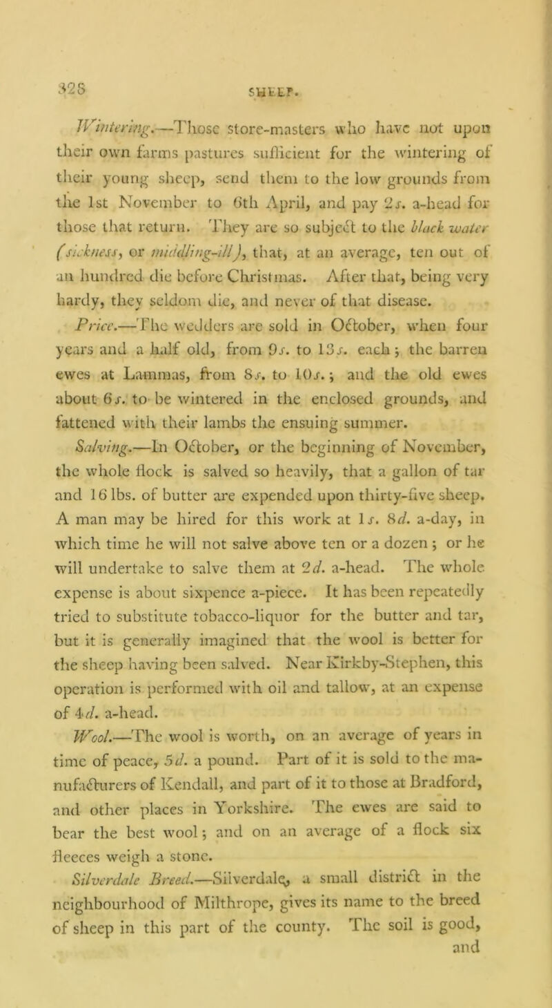 Wintering.—Those store-masters who have not upon their own farms pastures suilicient for the wintering of their young sheep, send them to the low grounds from the 1st November to 6th April, and pay ‘Is. a-head for those that return. They are so subje<if to the black -water (sickness^ or mukUing-ill), that, at an average, ten out of an hundred die before Christmas. After that, being very hardy, they seldom die, and never of that disease. Price.— riie wedders are sold in October, w'hen four y^ars and a Indf old, from Os. to 13r. each j the barren ewes at Lammas, from 8r. to lOr. •, and the old ewes about 6 X. to-be wintered in the enclosed grounds, and fattened wdth their lambs the ensuing summer. Salving.—In October, or the beginning of November, the whole liock is salved so heavily, that a gallon of tar and 16 lbs. of butter are expended upon thirty-five sheep. A man may be hired for this work at lx. Hd. a-day, in which time he will not salve above ten or a dozen ; or he will undertake to salve them at 2d. a-head. The wdiole. expense is about sixpence a-piece. It has been repeatedly tried to substitute tobacco-liquor for the butter and tar, but it is generally imagined that the wool is better for the sheep having been salved. Near Kirkby-Stephen, this operation is performed with oil and tallow^, at an expense of i'd. a-heacl. Wool.—The wool is worth, on an average of years in time of peace, 5d. a pound. Part of it is sold to the ma- nufa<frurers of Kendall, and part of it to those at Bradford, and other places in Yorkshire. The ewes are said to bear the best wool*, and on an average of a flock six fleeces weigh a stone. Silverdale Preed.—Silverdalq, a small distrifl in the neighbourhood of Milthrope, gives its name to the breed of sheep in this part of the county. The soil is good, and