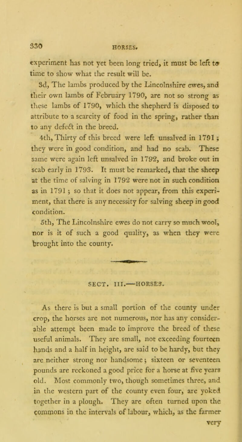 350 HORSES. experiment has not yet been long tried, it must be left to time to show what the result will be. 3d, The lambs produced by the Lincolnshire ewes, and their own lambs of February 1790, are not so strong as these lambs of 1790, which the shepherd is disposed to attribute to a scarcity of food in the spring, rather than to any defeft in the breed. 4th, Thirty of this breed were left unsalved in 1791 ; they were in good condition, and had no scab. These same were again left unsalved in 1792, and broke out in scab early In 1793. It must be remarked, that the sheep at the time of salving in 1792 were not in such condition as in 1791 •, so that it does not appear, from this experi- ment, that there is any necessity for salving sheep in good condition. 5th, The Lincolnshire ewes do not carry so much wool, nor is it of such a good quality, as when they were brought into the county. SECT. III. HORSES. As there is but a small portion of the county under crop, the horses are not numerous, nor has any consider- able attempt been made to improve the breed of these useful animals. Tliey are small, not exceeding fourteen hands and a half in height, are said to be hardy, but they are neither strong nor handsome; sixteen or seventeen pounds are reckoned a good price for a horse at five years old. Most commonly two, though sometimes three, and in the western part of the county even four, are yoked together in a plough. They arc often turned upon the commons in the intervals of labour, which, as the farmer very