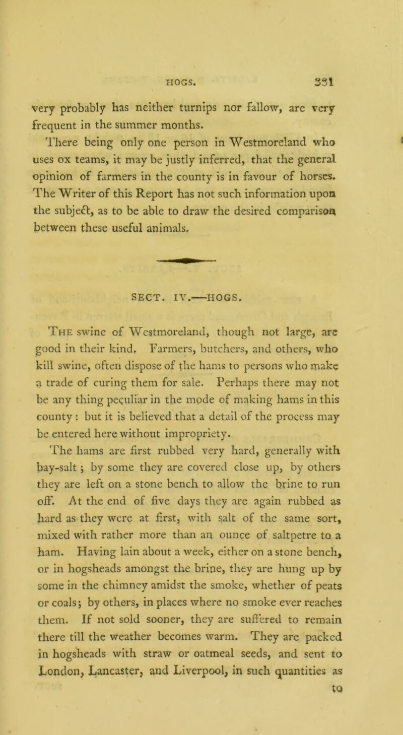 very probably has neither turnips nor fallow, are very frequent in the summer months. There being only one person in Westmoreland who uses ox teams, it may be justly inferred, that the general opinion of farmers in the county is in favour of horses. The Writer of this Report has not such information upon the subjeft, as to be able to draw the desired comparison between these useful animals. SECT. IV. HOGS. The swine of Westmoreland, though not large, arc good in their kind. Farmers, butchers, and others, who kill swine, often dispose of the hams to persons who make a trade of curing them for sale. Perhaps there may not be any thing peculiar in the mode of making hams in this county : but it is believed that a detail of the process may be entered here without impropriety. The hams are first rubbed very hard, generally with bay-salt; by some they are covered close up, by others they are left on a stone bench to allow the brine to run ojffl At the end of five days they are again rubbed as hard as they were at first, with salt of the same sort, mixed with rather more than an ounce of saltpetre to a ham. Having lain about a week, either on a stone bench, or In hogsheads amongst the brine, they are hung up by some in the chimney amidst the smoke, whether of peats or coals; by others, in places where no smoke ever reaches them. If not sold sooner, they are suffered to remain there till the weather becomes warm. They are packed in hogsheads with straw or oatmeal seeds, and sent to London, Lancaster, and Liverpool, in such quantities as to