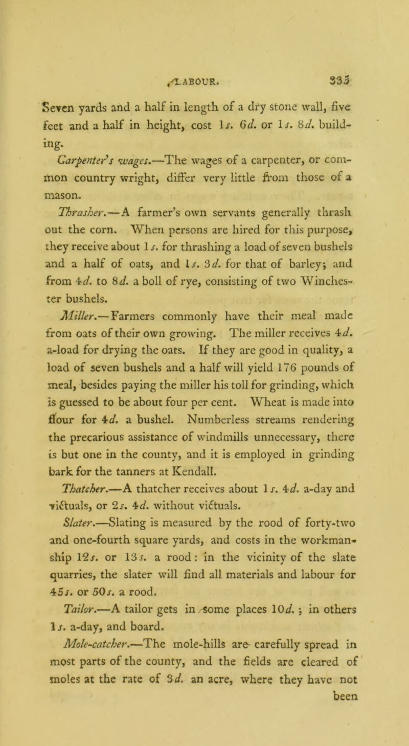 Seven yards and a half in length of a dry stone wall, five feet and a half in height, cost 1/. 6d. or l-r. Hd. build- ing. Carpenter's •wages.—The wages of a carpenter, or com- mon country wright, differ very little from those of a mason. Thrasher.—A farmer’s own servants generally thrash out the corn. When persons are hired for tliis purpose, they receive about 1 s. for thrashing a load of seven bushels and a half of oats, and Ij. 3d. for that of barley, and from 4td. to Sd. a boll of rye, consisting of two Winches- ter bushels. Miller.— Farmers commonly have their meal made from oats of their own growing. The miller receives ^d. a-load for drying the oats. If they are good in quality, a load of seven bushels and a half will yield 176 pounds of meal, besides paying the miller his toll for grinding, which is guessed to be about four per cent. Wheat is made into filour for ^d. a bushel. Numberless streams rendering the precarious assistance of windmills unnecessary, there is but one in the county, and it is employed in grinding bark for the tanners at Kendall. Thatcher.—A thatcher receives about 1 /. ^^d. a-day and victuals, or 2j. 4-d. without victuals. Slater.—Slating is measured by the rood of forty-two and one-fourth square yards, and costs in the workman- ship 12/. or 13/. a rood: in the vicinity of the slate quarries, the slater will find all materials and labour for 45/. or 50/. a rood. Tailor.—A tailor gets in .^me places \0d.', in others 1 /. a-day, and board. Mole-catcher.—The mole-hills are- carefully spread in most parts of the county, and the fields are cleared of ’ moles at the rate of 3d. an acre, where they have not been