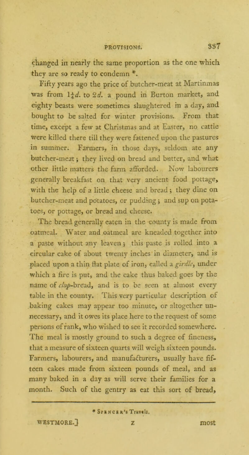changed in nearly the same proportion as the one which they are so ready to condemn Fifty years ago the price of butcher-meat at Martinmas was from \\d. to 2d. a pound in Burton market, and eighty beasts were sometimes slaughtered in a day, and bought to be salted for winter provisions. From that time, except a few at Christmas and at Easter, no cattle were killed there till they were fattened upon the pastures in summer. Farmers, in those days, seldom ate any butcher-meat; they lived on bread and butter, and what other little matters the farm afforded. Now labourers generally breakfast on that very ancient food pottage, with the help of a little cheese and bread ; they dine on butcher-meat and potatoes, or pudding; and sup on pota- toes, or pottage, or bread and cheese. The bread generally eaten in the county is made from oatmeal. Water and oatmeal are kneaded together into a paste without any leaven} this paste is rolled into a circular cake of about twenty inches'in diameter, and is placed upon a thin flat plate of iron, called a girdle^ under which a fire is put, and the cake thus baked goes by the name of r/«/>-bread, and is to be seen at almost every table in the county. This very particular description of .baking cakes may appear too minute, or altogether un- necessary, and it owes its place here to the request of some persons of rank, who wished to see it recorded somewhere. , The meal is mostly ground to such a degree of fineness, that a measure of sixteen quarts will weigh sixteen pounds. Farmers, labourers, and manufadlurers, usually have fif- teen cakes made from sixteen pounds of meal, and as many baked in a day as will serve their families for a month. Such of the gentry as eat this sort of bread. * S?«ncsr’s Travels. WESTMORE.} Z most