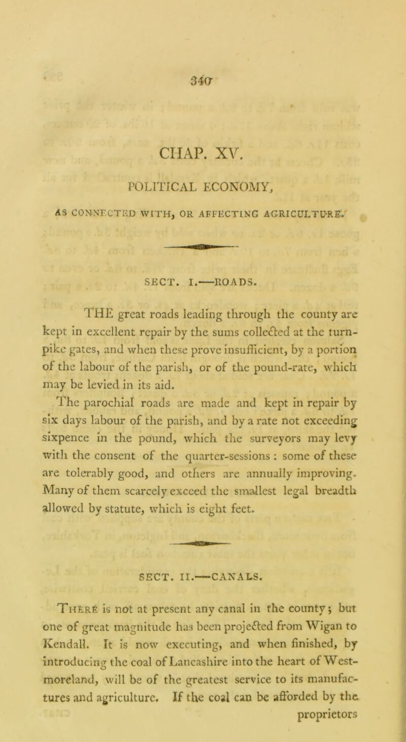 34a CHAP. XV. POLITICAL ECONOMY, AS CONNECTED WITH, OR AFFECTING AGRICULTDRET/ SECT. I. ROADS. THE great roads leading through the county are kept In excellent repair by the sums colleOied at the turn- pike gates, and when these prove insufficient, by a portion of the labour of the parish, or of the pound-rate, which may be levied in its aid. The parochial roads are made and kept In repair by six days labour of the parish, and by a rate not exceeding sixpence in the pound, which the surveyors may levy with the consent of the quarter-sessions : some of these are tolerably good, and others are annually improving. Many of them scarcely exceed the sirxallest legal breadth allowed by statute, which is eight feet. SECT. II. CANALS. There is not at present any canal in the coirnty; but one of great magnitude has been projefted from Wigan to Kendall. It is now executing, and when finished, by introducing the coal of Lancashire into the heart of West- moreland, will be of the greatest service to its manufac- tures and agriculture. If the coal can be afibrded by the proprietors