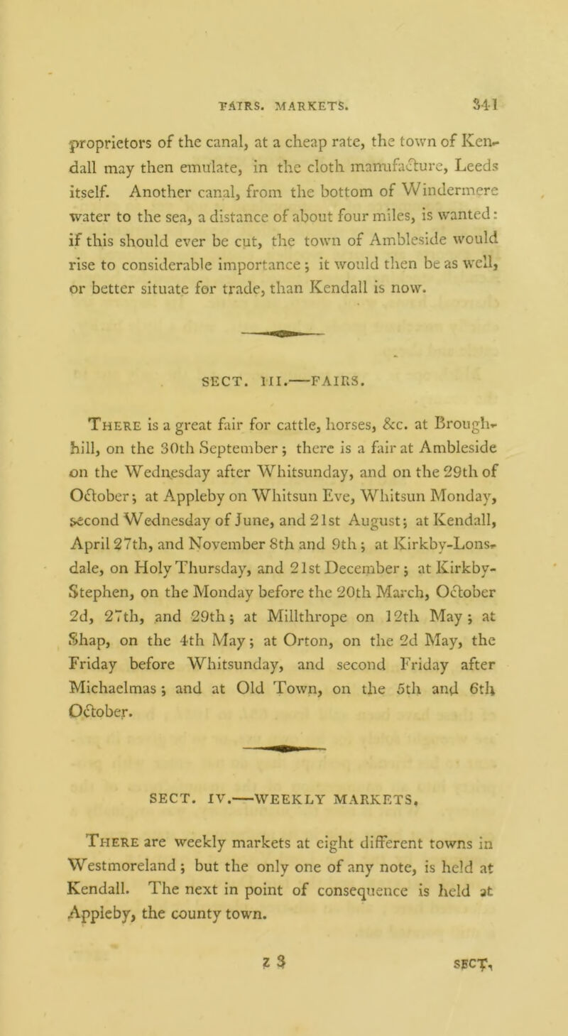 PAIRS. MARKETS. S41 proprietors of the canal, at a cheap rate, the town of Ken^ dall may then emulate, in the cloth manufacture, Leeds itself. Another canal, from the bottom of Windermere water to the sea, a distance of about four miles, is wanted: if this should ever be cut, the town of Ambleside would rise to considerable importance ; it would then be as well, or better situate for trade, than Kendall is now. SECT. HI. FAIRS. There is a great fair for cattle, horses, &c. at Brought hill, on the 30th September; there is a fair at Ambleside on the Wediresday after Whitsunday, and on the 29th of Oftoberat Appleby on Whitsun Eve, Whitsun Monday, j»econd Wednesday of June, and 21st August; at Kendall, April 27th, and November 8th and 9th; at Kirkby-Lonst- dale, on Holy Thursday, and 21st December; at Kirkby- Stephen, on the Monday before the 20th March, October 2d, 27th, and 29th; at Millthrope on 12th May; at Shap, on the 4th May; at Orton, on the 2d May, the Friday before Whitsunday, and second Friday after Michaelmas ; and at Old Town, on the 5th and 6tli October. SECT. IV. WEEKLY MARKETS, There are weekly markets at eight different towns in Westmoreland ; but the only one of any note, is held at Kendall. The next in point of consequence is Iield at Appleby, the county town. I 3 SBC-p,