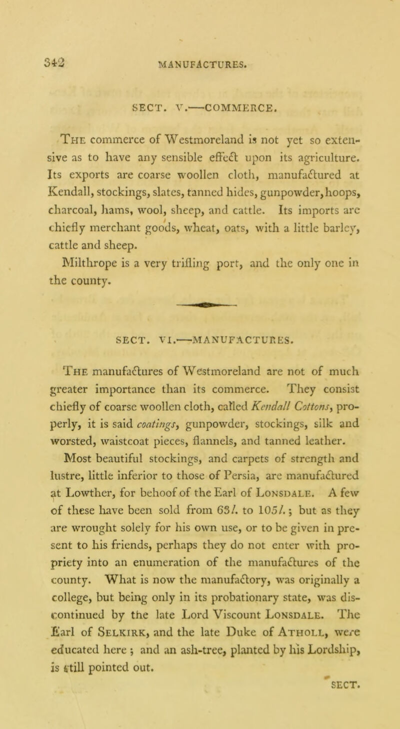 SECT. V. COMMERCE. The commerce of Westmoreland is not yet so exten- sive as to have any sensible effc£l upon its agriculture. Its exports are coarse woollen cloth, manufaftured at Kendall, stockings, slates, tanned hides, gunpowder, hoops, charcoal, hams, wool, sheep, and cattle. Its imports arc chiefly merchant goods, wheat, oats, with a little barley, cattle and sheep. Milthrope is a very trifling port, and the only one in the county. SECT. VI. MANUFACTURES. The manufactures of Westmoreland are not of much greater importance than its commerce. They consist chiefly of coarse woollen cloth, called Kendall Cottons^ pro- perly, it is said coatings^ gunpowder, stockings, silk and worsted, waistcoat pieces, flannels, and tanned leather. Most beautiful stockings, and carpets of strength and lustre, little inferior to those of Persia, are manufactured at Lowther, for behoof of the Earl of Lonsdale. A few of these liave been sold from 63/. to 105/.; but as they are wrought solely for his own use, or to be given in pre- sent to his friends, perhaps they do not enter with pro- priety into an enumeration of the manufactures of the county. What is now the manufactory, was originally a college, but being only in its probationary state, was dis- continued by the late Lord Viscount Lonsdale. The Earl of Selkirk, and the late Duke of Atholl, were educated here ; and an ash-tree, planted by his Lordship, is 4till pointed out. sect.