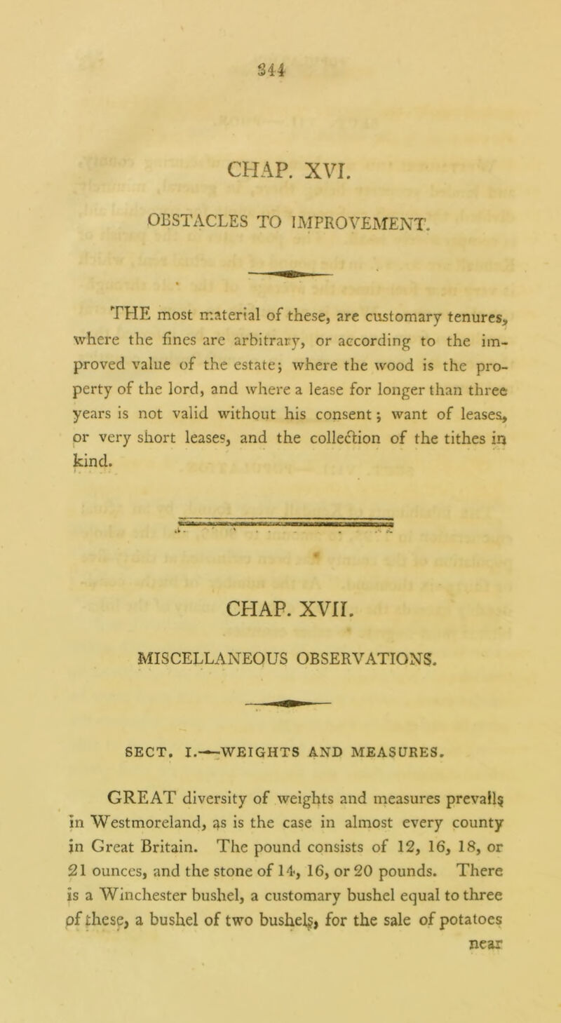 S44 CHAP. XVI. OBSTACLES TO IMPROVEMENT. THE most material of these, are customary tenures, where the fines are arbitrary, or according to the im- proved value of the estate; where the wood is the pro- perty of the lord, and where a lease for longer than three years is not valid without his consent; want of leases, or very short leases, and the collection of the tithes in kind. CFIAP. xvn. MISCELLANEOUS OBSERVATIONS. SECT. I.—:;WEIGHTS AND MEASURES. GREAT diversity of weights and measures prevail^ in Westmoreland, as is the case in almost every county in Great Britain. The pound consists of 12, 16, 18, or 21 ounces, and the stone of 14*, 16, or 20 pounds. There is a Winchester bushel, a customary bushel equal to three of these, a bushel of two bushels, for the sale of potatoes near