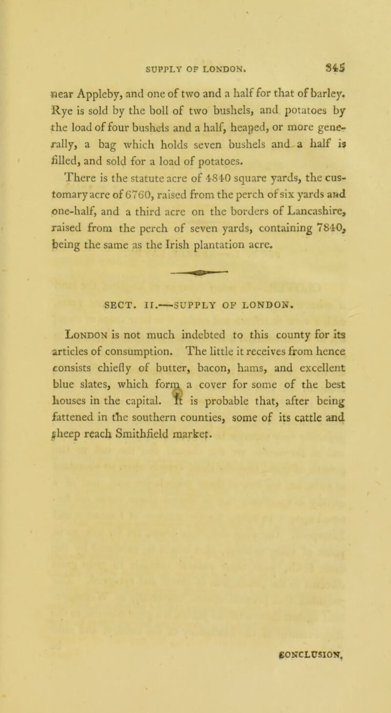 SUPPLY OF LONDON. S4S «ear Appleby, and one of two and a half for that of barley. Rye is sold by the boll of two bushels, and potatoes by the load of four bushels and a half, heaped, or more gencr rally, a bag which holds seven bushels and^a half i$ filled, and sold for a load of potatoes. There is the statute acre of square yards, the cus- tomary acre of 6760, raised from the perch of six yards and one-half, and a third acre on the borders of Lancashire, raised from the perch of seven yards, containing 78iO, being the same as the Irish plantation acre. SECT. II. SUPPLY OP LONDON. London is not much indebted to this county for Its articles of consumption. The little it receives from hence consists chiefly of butter, bacon, hams, and excellent blue slates, which form a cover for some of the best houses in the capital. Tt is probable that, after being fattened in the southern counties, some of its cattle and gheep reach Smithfield market. CONCLUSION.