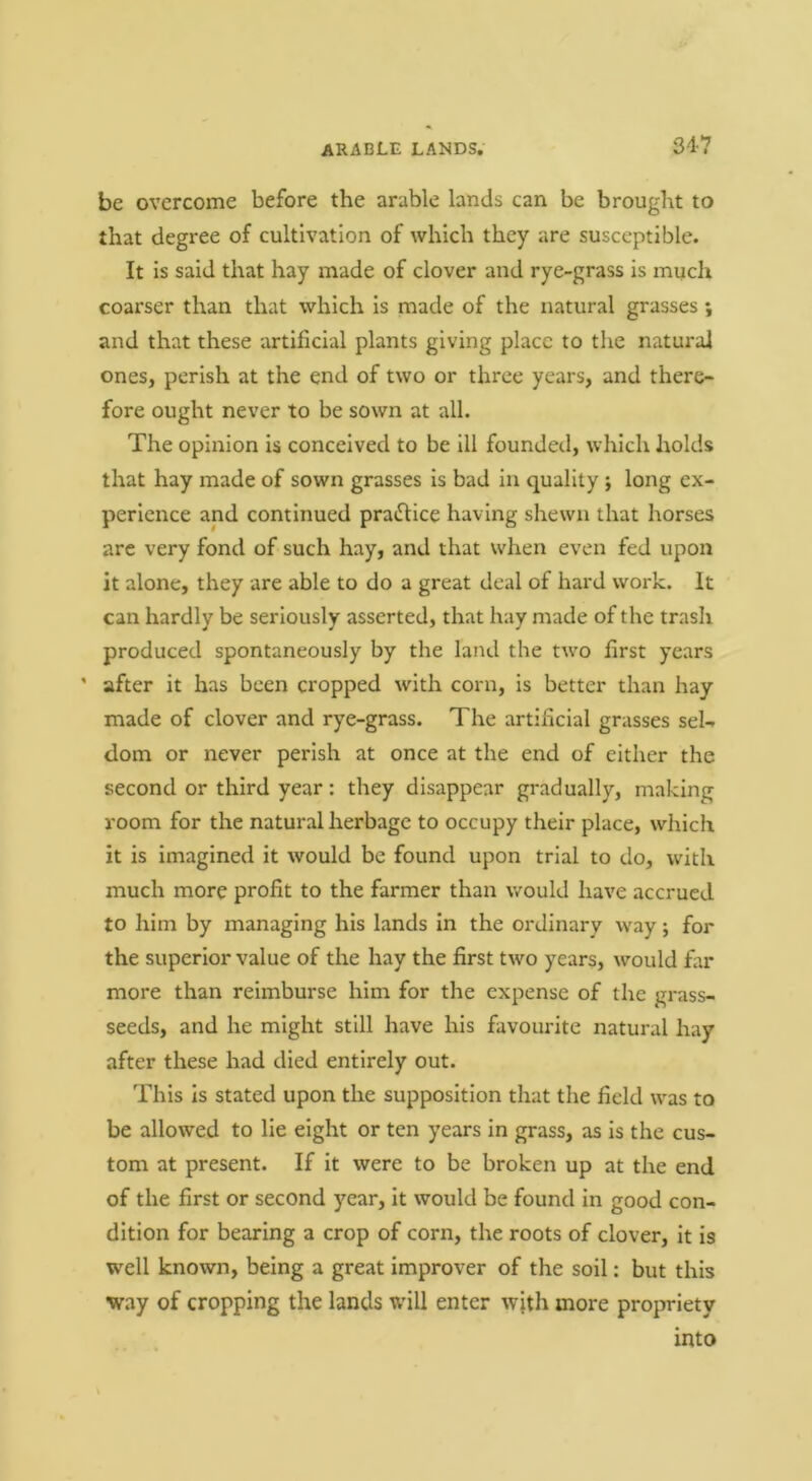 be overcome before the arable lands can be brought to that degree of cultivation of which they are susceptible. It is said that hay made of clover and rye-grass is much coarser than that which is made of the natural grasses \ and that these artificial plants giving place to the natural ones, perish at the end of two or three years, and there- fore ought never to be sown at all. The opinion is conceived to be ill founded, which holds that hay made of sown grasses is bad in quality ; long ex- perience and continued pradlice having shewn that horses are very fond of such hay, and that when even fed upon it alone, they are able to do a great deal of hard work. It can hardly be seriously asserted, that hay made of the trash produced spontaneously by the land the two first years ' after it has been cropped with corn, is better than hay made of clover and rye-grass. The artificial grasses sel-. dom or never perish at once at the end of either the second or third year: they disappear gradually, making room for the natural herbage to occupy their place, which it is imagined it would be found upon trial to do, with much more profit to the farmer than would have accrued to him by managing his lands in the ordinary way; for the superior value of the hay the first two years, would far more than reimburse him for the expense of the grass- seeds, and he might still have his favourite natural hay after these had died entirely out. This is stated upon the supposition that the field was to be allowed to lie eight or ten years in grass, as is the cus- tom at present. If it were to be broken up at the end of the first or second year, it would be found in good con- dition for bearing a crop of corn, the roots of clover, it is well known, being a great improver of the soil: but this way of cropping the lands will enter with more propriety into