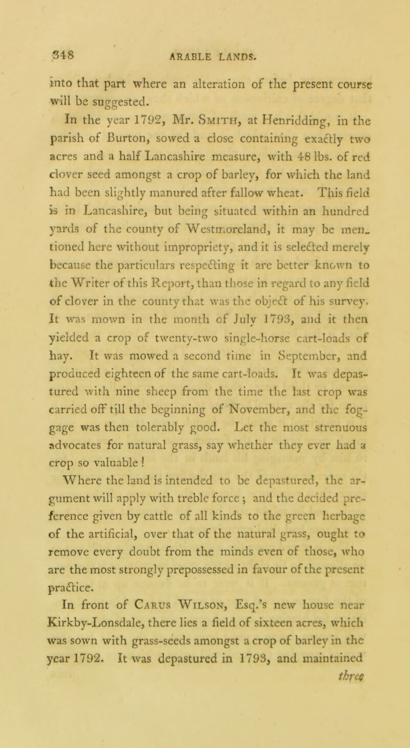 into that part where an alteration of the present course will be suggested. In the year 1792, Mr. Smith, at Henridding, in the parish of Burton, sowed a close containing exactly two acres and a half Lancashire measure, w'ith 46 lbs. of red clover seed amongst a crop of barley, for which the land had been slightly manured after fillow wheat. This field is in Lancashire, but being situated within an hundred yards of the county of Westmoreland, it may be men_ tioned here without impropriety, and it is seledted merely because the particulars x'espefling it are better known to the Writer of this Report, than those in regard to any field of clover in the county that was the object of his survey. It was mown in the month of Julv 1793, and it then yielded a crop of twenty-two single-horse cart-loads of hay. It was mowed a second time in September, and produced eighteen of the same cart-loads. It tvas depas- tured with nine sheep from the time tlie last crop was carried off till the beginning of November, and the fog- gage was then tolerably good. Let the most strenuous advocates for natural grass, say whether they ever had a crop so valuable! Where the land is intended to be depastured, the ar- gument will apply with treble force •, and the decided pre- ference given by cattle of all kinds to the green licrbagc of the artificial, over that of the natural grass, ought to remove every doubt from the minds even of those, who are the most strongly prepossessed in favour of the present practice. In front of Carus Wilson, Esq.’s new house near Kirkby-Lonsdale, there lies a field of sixteen acres, wdiich was sown with grass-seeds amongst a crop of barley in the year 1792. It was depastured in 1793, and maintained thref