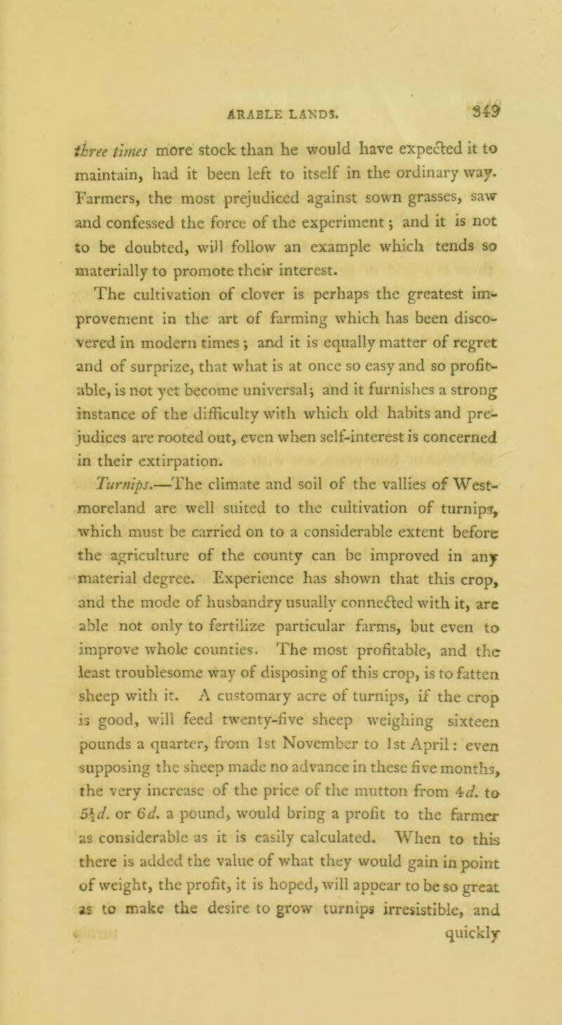 three times more stock than he would have expected it to maintain, had it been left to itself in the ordinary way. Farmers, the most prejudiced against sown grasses, saw and confessed the force of the experiment; and it is not to be doubted, will follow an example which tends so materially to promote their interest. The cultivation of clover is perhaps the greatest Im- provement In the art of farming which has been disco- vered in modern times; and it is equally matter of regret and of surprize, that what is at once so easy and so profit- able, is not yet become universal and it furnishes a strong instance of the difficulty with which old habits and pre- judices are rooted out, even when self-interest is concerned in their extirpation. Turnips.—The climate and soil of the vallies of West- moreland are well suited to the cultivation of turnips, which must be carried on to a considerable extent before the agriculture of the county can be improved in any material degree. Experience has shown that this crop, and the mode of husbandry usually connedted with it, are able not only to fertilize particular farms, but even to improve whole counties. The most profitable, and the least troublesome way of disposing of this crop, is to fatten sheep with it. A customary acre of turnips, if the crop is good, will feed twenty-five sheep weighing sixteen pounds a quarter, from 1st November to 1st April: even supposing the sheep made no advance in these five months, the very increase of the price of the mutton from ^d. to 5\d. or 6d. a pound, would bring a profit to the farmer as considerable as it is easily calculated. When to this there is added the value of what they would gain in point of weight, the profit, it is hoped, will appear to be so great as to make the desire to grow turnips irresistible, and quickly
