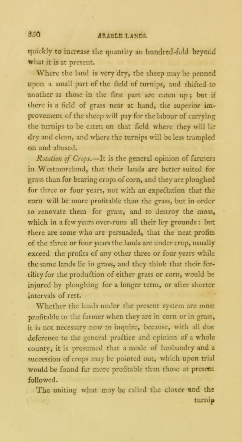 quickly to increase the quantity an hundred-fold beyond what it is at present. Where the land is very dry, the sheep may be penned upon a small part of the field of turnips, and shifted to another as those in the first part are eaten up; but if there is a field of grass neAr at hand, the superior im- provement of the sheep will pay for the labour of carrying the turnips to be eaten on that field where they will lie dry and clean, and where the turnips will be less trampled on and abused. Rotation of Crops.—It is the general opinion of farmers in Westmoreland, that their lands are better suited for grass than for bearing crops of corn, and they are ploughed for three or four years, not with an expe£lation that the corn will be more profitable than the grass, but in order to renovate them for grass, and to destroy the moss, which in a few years over-runs all their ley grounds : but there are some who are persuaded, that the neat profits of the three or four years the lands are under crop, usually 0 exceed the profits of any other three or four years while the same lands lie in grass, and they think that their fer- tility for the produ6lion of either grass or corn, would be injured by ploughing for a longer term, or after shorter intervals of rest. Whether the lands under the present system are most profitable to the farmer when they are in corn or in grass, it is not necessary now to inquire, because, w’ith all due deference to the general pra<^tice and opinion of a whole county, it is presumed that a mode of husbandry and a succession of crops may be pointed out, which upon trial would be found far more profitable than those at present followed. The uniting what may be called the clover and the turnip