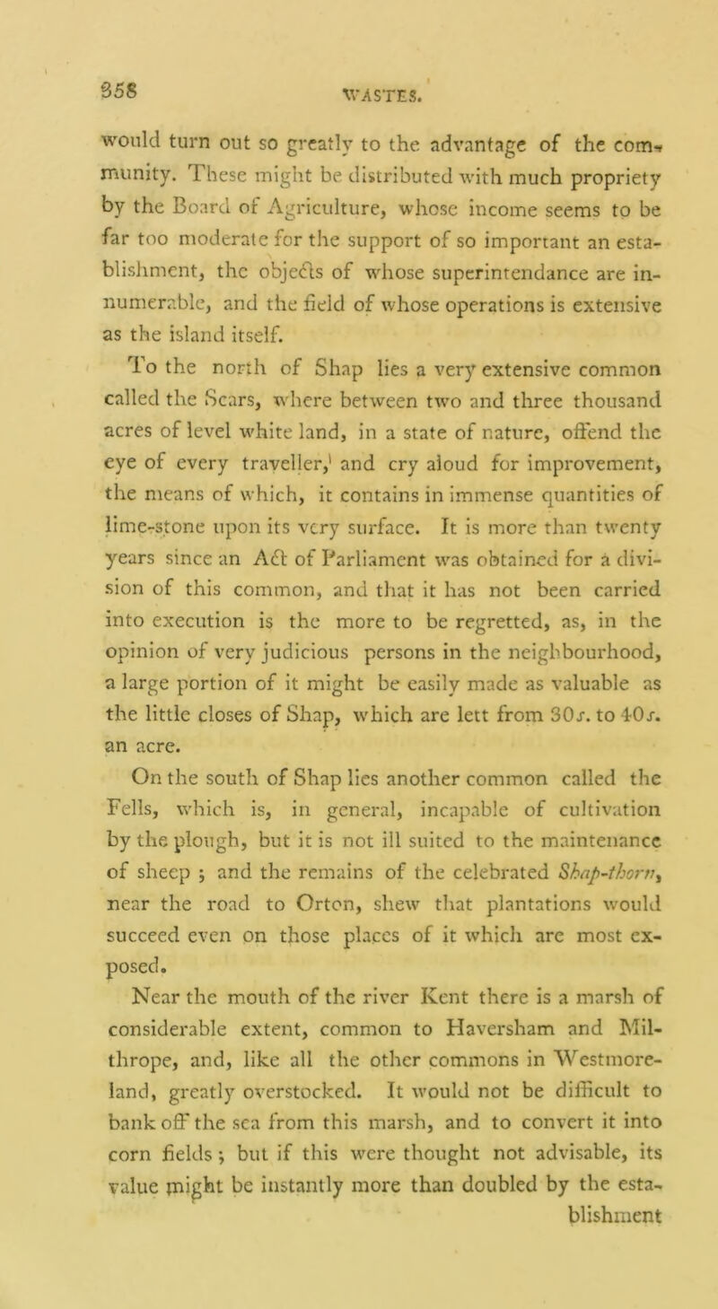 B58 would turn out so greatly to the advantage of the com-» munity. These might be distributed with much propriety by the Board of Agriculture, whose income seems to be far too moderate for the support of so important an esta- blishment, the objedls of whose superintendance are in- numerable, and the field of whose operations is extensive as the island itself. To the north of Shap lies a very extensive common called the Scars, wdiere between twm and three thousand acres of level w'hite land, in a state of nature, offend the eye of every traveller,' and cry aloud for improvement, the means of which, it contains in immense quantities of lime-stone upon its very surface. It is more than twenty years since an A6t of Parliament was obtained for a divi- sion of this common, and that it has not been carried into execution is the more to be regretted, as, in the opinion of very judicious persons in the neighbourhood, a large portion of it might be easily made as valuable as the little closes of Shap, w'hich are iett from SOj-. to 40j. an acre. On the south of Shap lies another common called the Fells, W’hich is, in general, incapable of cultivation by the plough, but it is not ill suited to the maintenance of sheep ; and the remains of the celebrated Skap^thorv^ near the road to Orton, shew that plantations would succeed even on those places of it which are most ex- posed. Near the mouth of the river Kent there is a marsh of considerable extent, common to Haversham and Mil- thrope, and, like all the other commons in Westmore- land, greatly overstocked. It would not be difficult to bank off the sea from this marsh, and to convert it into corn fields; but if this w'ere thought not advisable, its value tnight be instantly more than doubled by the esta- blishment