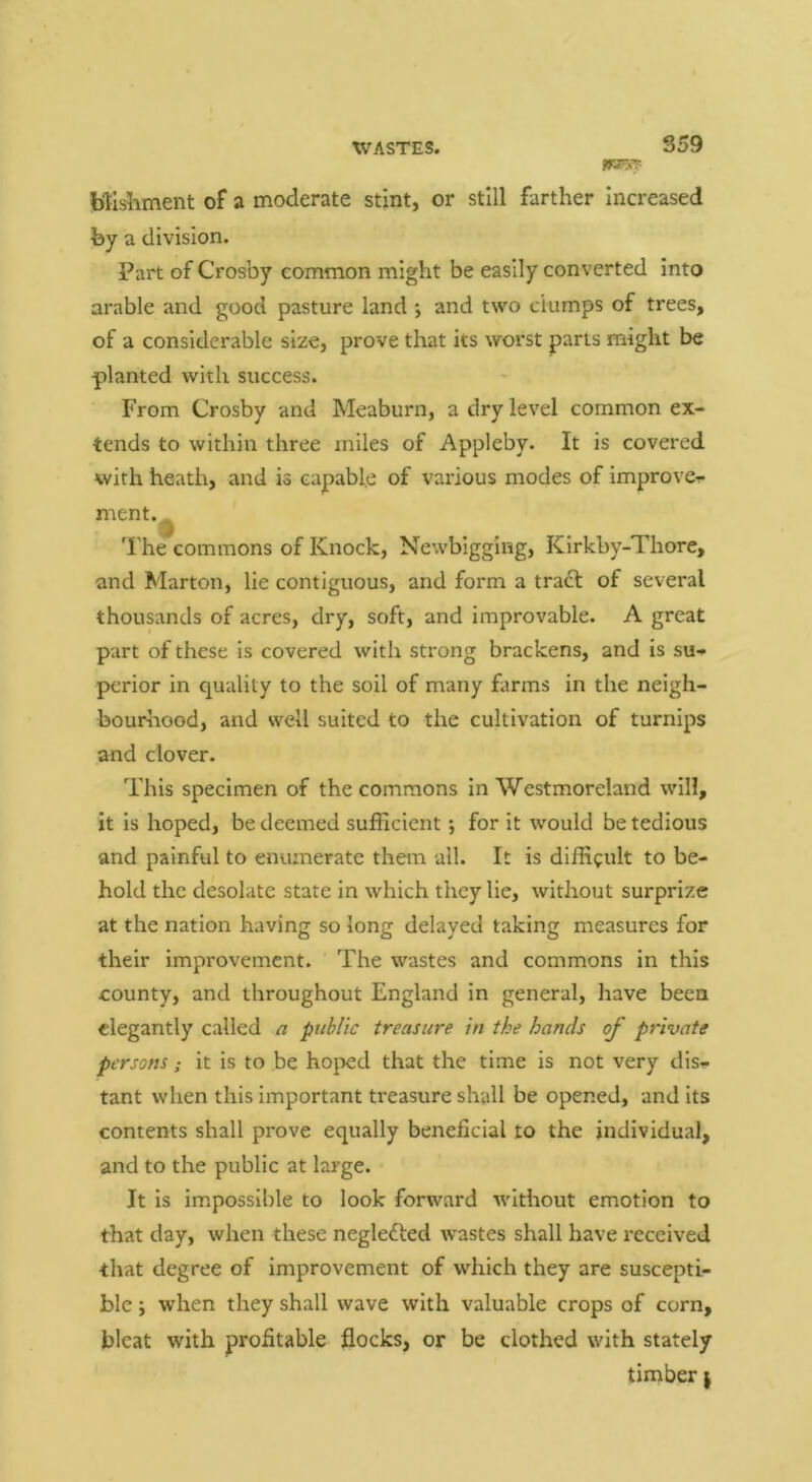 S59 Wlsiiment of a moderate stint, or still farther increased fey a division. Part of Crosby common might be easily converted into arable and good pasture land ; and two dumps of trees, of a considerable size, prove that its worst parts might be planted with success. From Crosby and Meaburn, a dry level common ex- tends to within three miles of Appleby. It is covered with heath, and is capable of various modes of improve- ment.^ The commons of Knock, Newbigging, Kirkby-Thore, and Marton, lie contiguous, and form a trad of several thousands of acres, dry, soft, and improvable. A great part of these is covered with strong brackens, and is su- perior in quality to the soil of many farms in the neigh- bourhood, and well suited to the cultivation of turnips and clover. This specimen of the commons in Westmoreland will, it is hoped, be deemed sufficient; for it would be tedious and painful to enumerate them all. It is difficult to be- hold the desolate state in which they lie, without surprize at the nation having so long delayed taking measures for their improvement. The wastes and commons in this county, and throughout England in general, have been elegantly called a public treasure in the hands of private persons; it is to be hojied that the time is not very dis- tant when this important treasure shall be opened, and its contents shall prove equally beneficial to the individual, and to the public at large. It is impossible to look forward without emotion to that day, when these negledfed wastes shall have received that degree of improvement of which they are suscepti- ble ; when they shall wave with valuable crops of corn, bleat with profitable flocks, or be clothed with stately timber |