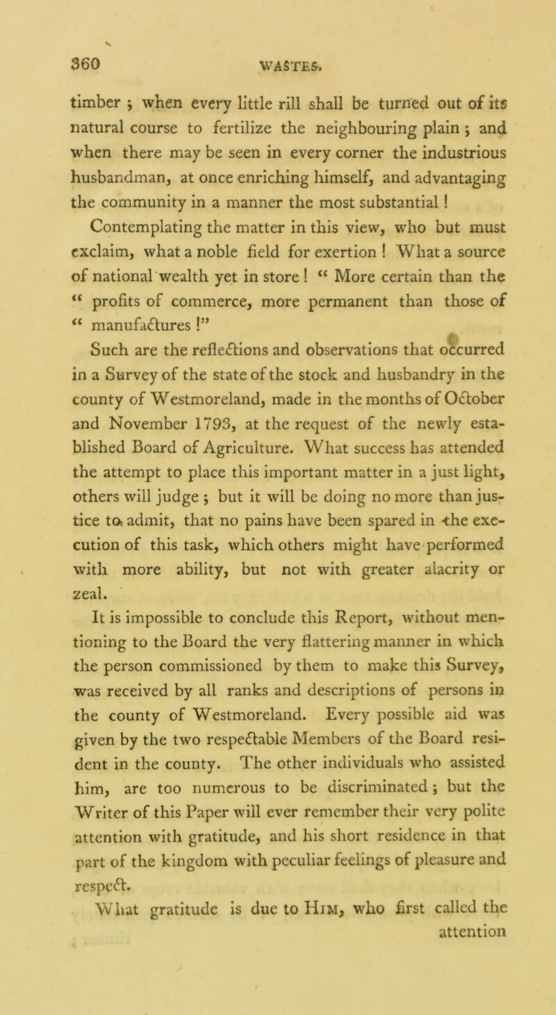 timber j when every little rill shall be turned out of its natural course to fertilize the neighbouring plain; and when there may be seen in every corner the industrious husbandman, at once enriching himself, and advantaging the community in a manner the most substantial! Contemplating the matter in this view, who but must exclaim, what a noble field for exertion ! What a source of national wealth yet in store ! “ More certain than the profits of commerce, more permanent than those of “ manufactures!” Such are the reflections and observations that occurred in a Survey of the state of the stock and husbandry in the county of Westmoreland, made in the months of OCtober and November 1793, at the request of the newly esta- blished Board of Agriculture. What success has attended the attempt to place this important matter in a just light, others will judge ; but it will be doing no more than jus- tice to» admit, that no pains have been spared in -the exe- cution of this task, which others might have performed with more ability, but not with greater alacrity or zeal. It is impossible to conclude this Report, without men- tioning to the Board the very flattering manner in which the person commissioned by them to make this Survey, was received by all ranks and descriptions of persons in the county of Westmoreland. Every possible aid was given by the two respeClable Members of the Board resi- dent in the county. The other individuals w'ho assisted him, are too numerous to be discriminated; but the Writer of this Paper will ever remember their very polite attention with gratitude, and his short residence in that part of the kingdom with peculiar feelings of pleasure and respeCI. W hat gratitude Is due to Him, who first called the attention