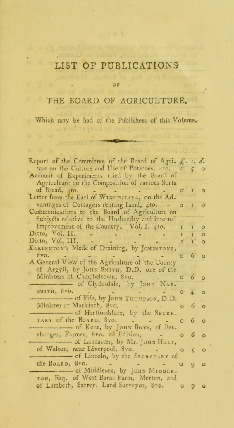 LIST OP PUBLICATIONS OF THE BOARD OF AGRICULTURE, • Which may be had of the Publishers of this Volume, Report of the Committee of the Board of Agrl- s. ture on the Culture and Use' of Potatoes, 410. o' 5 o Account of Experiments tried by the Board of Agriculture on the Composition of various Sorts of Bread, 4to. - - - ‘ - o' 1 o Letter from the Earl of Winchilsea, on the Ad. vantages of Cottagers renting Land, 4to. -010 Communications to the Board of Agriculture on Subje61s relative to the Husbandry and Internal Improvement of the Country. Vol. I. 410. i 1 o Ditto, Vol. II. - ■ - . . I f o Ditto, Vol, III. - - - . I 1 Q Elkington’s Mode of Draining, by Johnstone, 8vo. - - - - - 060 A General View of the Agriculture of the County of Argyll, by John Smith, D.D. one of the Ministers of Campbeltown, 8vo. - 060 of Clydesdale, by John Nae- smith, 8vo. - . - -040 of Fife, by John Thompson, D.D. Minister at Markinch, 8vo. - _ - 060 of Hertfordshire, by the Sec re- TARY of the Board, 8vo. - - -060 of Kent, by John Boys, of Bet- shanger, Farmer, 8vo. 2d Edition, - 060 • of Lancaster, by Mr. John Holt, , of Walton, near Liverpool, 8vo. - o y o ■ of Lincoln, by the Secretary of the Board, 8vo. - - -090 of Middlesex, by John Middle- ton, Esq. of West Barns Farm, Merton, and of Lambeth, Surrey, Land Surveyor, 8vo. 090