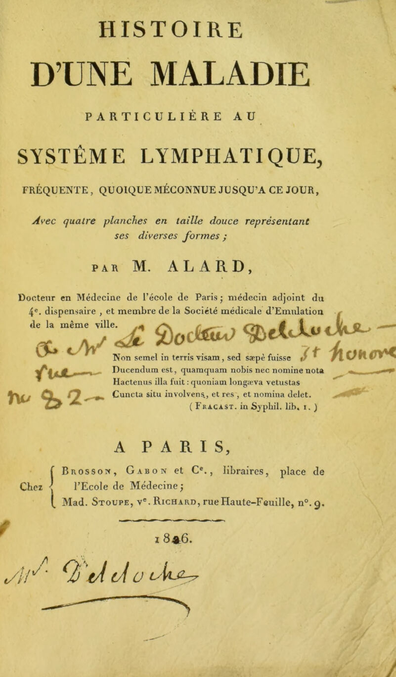 D’UNE MALADIE PARTICULIÈRE AU SYSTÈME LYMPHATIQUE, FRÉQUENTE, QUOIQUE MÉCONNUE JUSQU’A CE JOUR, Avec quatre planches en taille douce représentant ses diverses formes ; par M. AL A RD, Docteur en Médecine de l’école de Paris • médecin adjoint du 4e. dispensaire , et membre de la Société médicale d’Emulation de la même ville. OC» cV fut— ; ut la ouuieie meuicaie u JLiniuauon Non semel in terris visam, sed sæpè fuisse Ducendum est, quamquam nobis nec nomine nota Hactenus ilia fuit : quoniam longæva vetustas Cuncta situ involvens, et res , et nomina delet. ( Fracast. in Sypliil. lib. i. ) Chez A PARIS, f Brossos, Gabon et Ce., libraires, place de ' l’Ecole de Médecine; [ Mad. Stoupe, ve. Richard, rue Haute-Feuille, n°. 9. I 8*6. «//X ' <2 tÂ (si U