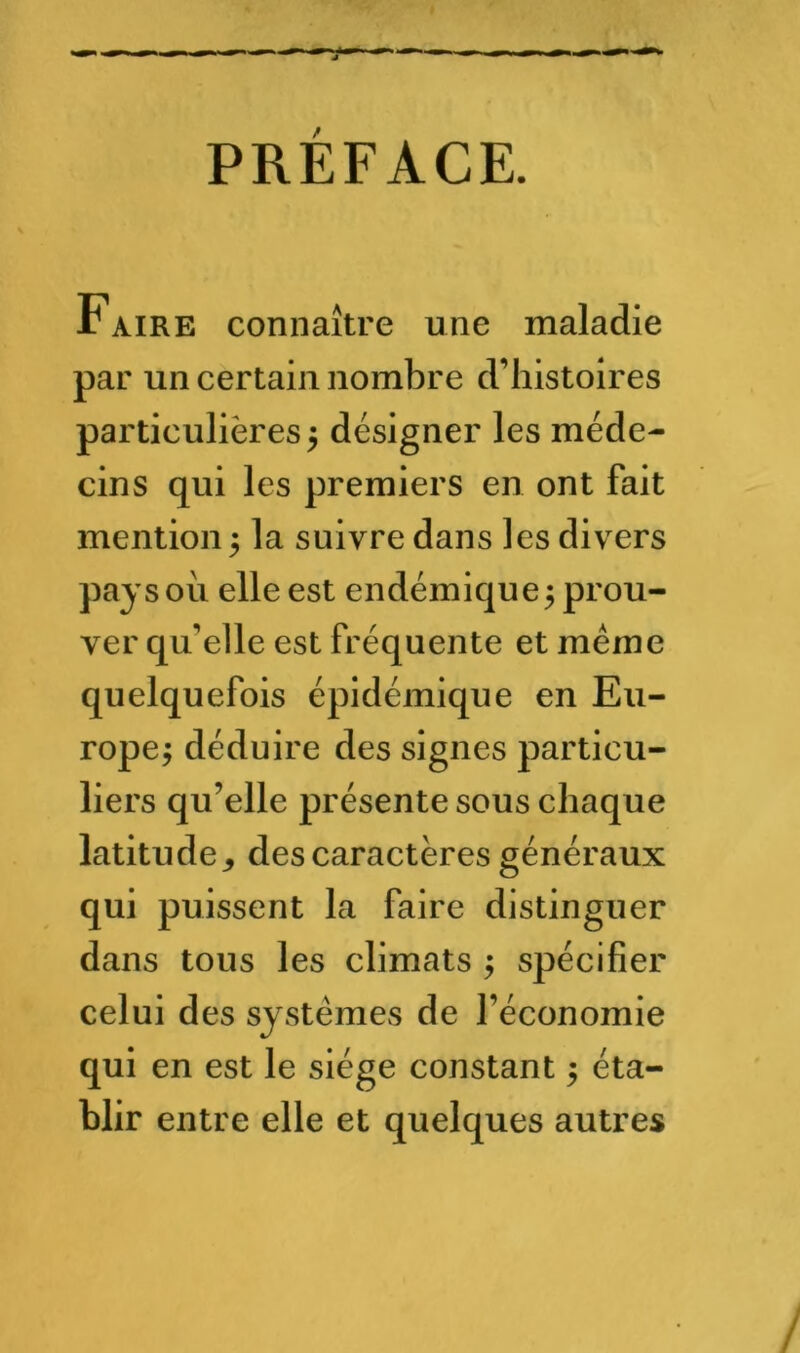 PRÉFACE. Faire connaître une maladie par un certain nombre d’histoires particulières 5 désigner les méde- cins qui les premiers en ont fait mention ; la suivre dans les divers pays où elle est endémique; prou- ver qu’elle est fréquente et même quelquefois épidémique en Eu- rope; déduire des signes particu- liers qu’elle présente sous chaque latitude^ des caractères généraux qui puissent la faire distinguer dans tous les climats ; spécifier celui des systèmes de l’économie qui en est le siège constant ; éta- blir entre elle et quelques autres