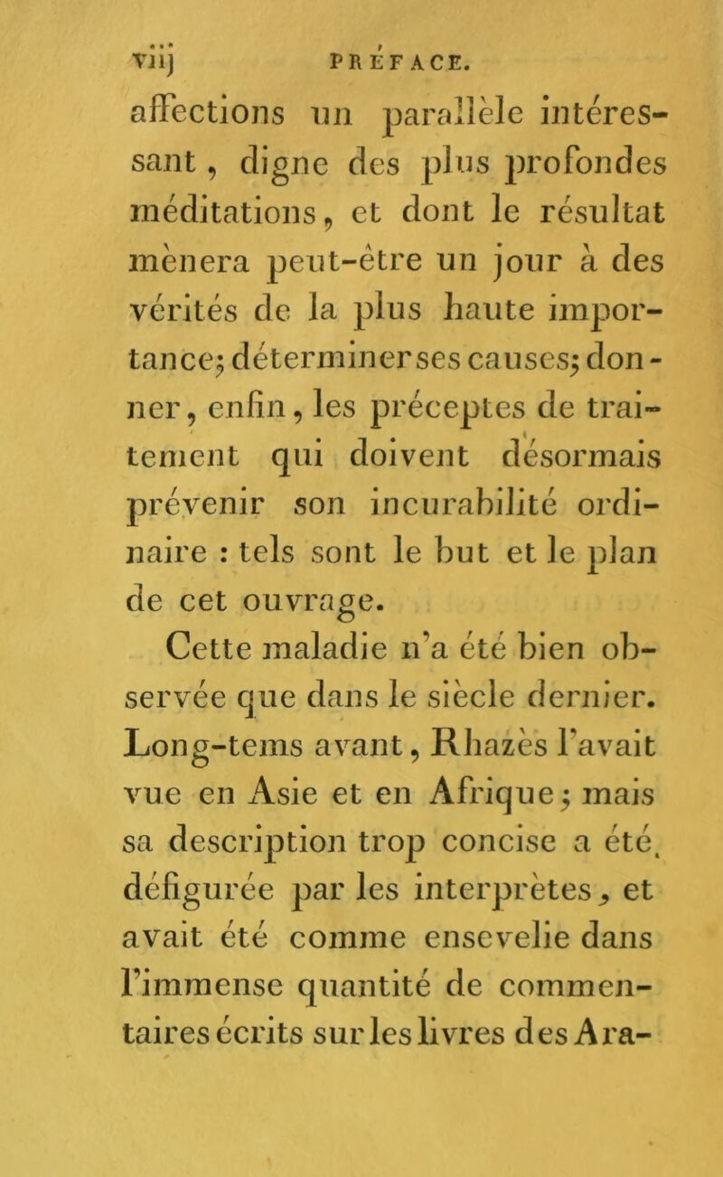 affections un parallèle intéres- sant , cligne des pins profondes méditations , et dont le résultat mènera peut-être un jour à des vérités de la plus haute impor- tance$ déterminer ses causes^ don - ner, enfin, les préceptes de trai- tement qui doivent désormais prévenir son incurabilité ordi- naire : tels sont le but et le plan de cet ouvrage. Cette maladie n'a été bien ob- servée que dans le siècle dernier. Long-tems avant, Rhazès l’avait vue en Asie et en Afrique5 mais sa description trop concise a été, défigurée par les interprètes ^ et avait été comme ensevelie dans l’immense quantité de commen- taires écrits sur les livres des Ara-