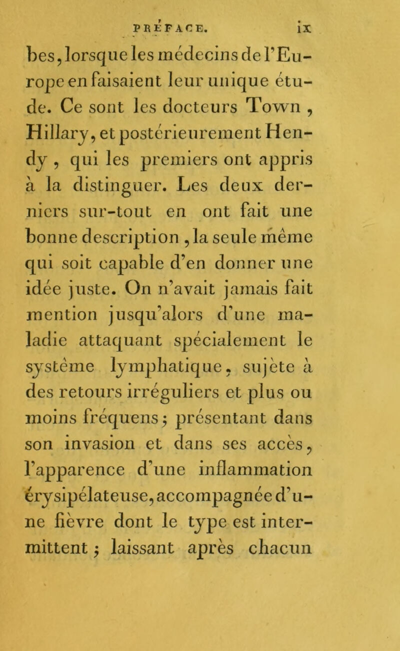 bes , lorsque les médecins de l’Eu- rope en faisaient leur unique étu- de. Ce sont les docteurs Town , Hillary, et postérieurement Hen- dy , qui les premiers ont appris à la distinguer. Les deux der- niers sur-tout en ont fait une bonne description , la seule meme qui soit capable d’en donner une idée juste. On n’avait jamais fait mention jusqu'alors d'une ma- ladie attaquant spécialement le système lymphatique, sujète à des retours irréguliers et plus ou moins fréquens $ présentant dans son invasion et dans ses accès , l'apparence d'une inflammation érysipélateuse, accompagnée d'u- ne fièvre dont le type est inter- mittent $ laissant après chacun
