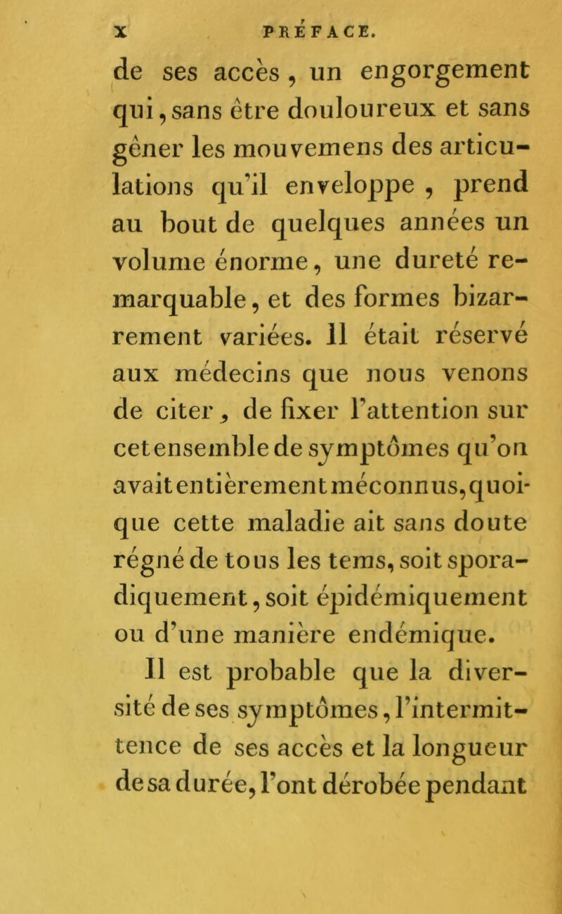 de ses accès , un engorgement qui,sans être douloureux et sans gêner les mouvemens des articu- lations qu’il enveloppe , prend au bout de quelques années un volume énorme, une dureté re- marquable, et des formes bizar- rement variées. 11 était réservé aux médecins que nous venons de citer ^ de fixer l’attention sur cetensemblede symptômes qu’on avait entièrement méconnus, quoi- que cette maladie ait sans doute régné de to us les tems, soit spora- diquement , soit épidémiquement ou d’une manière endémique. Il est probable que la diver- sité de ses symptômes, l’intermit- tence de ses accès et la longueur de sa durée, font dérobée pendant