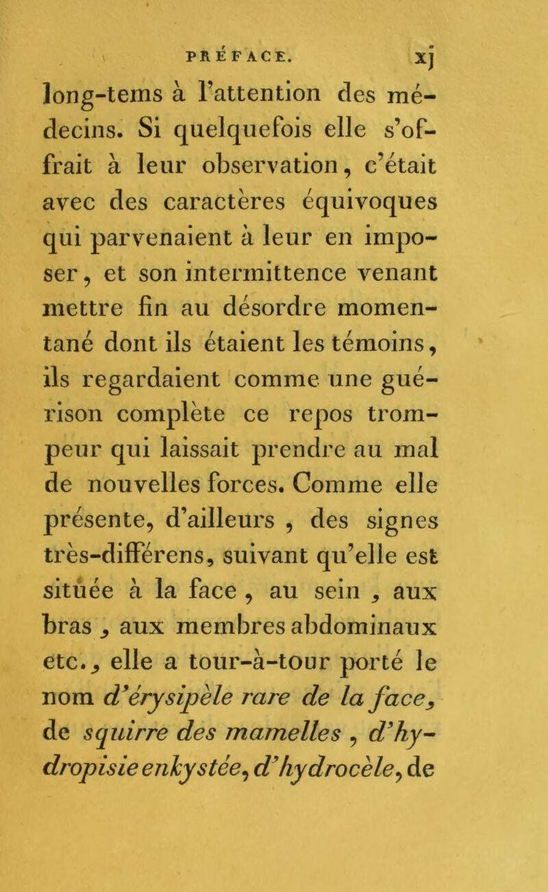 XJ long-tems à l’attention des mé- decins. Si quelquefois elle s’of- frait à leur observation, c’était avec des caractères équivoques qui parvenaient à leur en impo- ser , et son intermittence venant mettre fin au désordre momen- tané dont ils étaient les témoins, ils regardaient comme une gué- rison complète ce repos trom- peur qui laissait prendre au mal de nouvelles forces. Comme elle présente, d’ailleurs , des signes très-différens, suivant qu’elle est située à la face , au sein 3 aux bras j aux membres abdominaux etc.,, elle a tour-à-tour porté le nom d’érysipèle rare de la face, de scjuirre des mamelles , d’hy- dropisie enkystée, d’hydrocèle, de