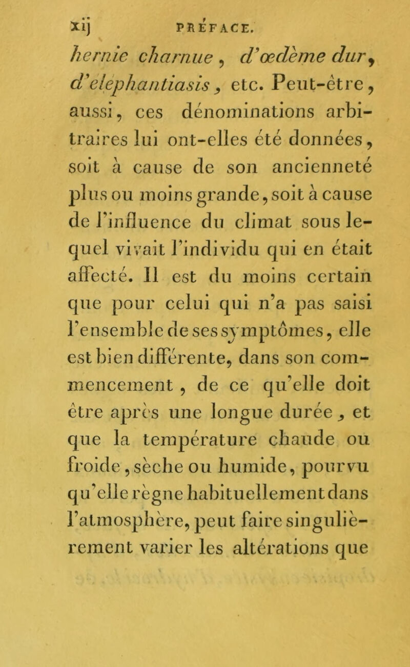 hernie charnue , cVœdème dur, d'elephanliasisetc. Peut-être, aussi, ces dénominations arbi- traires lui ont-elles été données, soit à cause de son ancienneté plus ou moins grande,soit à cause de 1’ influence du climat sous le- quel vivait l'individu qui en était affecté. Il est du moins certain que pour celui qui n’a pas saisi l’ensemble de ses symptômes, elle est bien différente, dans son com- mencement , de ce qu'elle doit être après une longue durée et que la température chaude ou froide , sèche ou humide, pourvu q u'elle règne habituellement dans l’atmosphère, peut faire singuliè- rement varier les altérations que