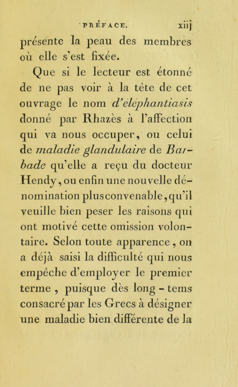 X11J présente la peau des membres où elle s’est fixée. Que si le lecteur est étonné de ne pas voir à la tète de cet ouvrage le nom d’elephantiasis donné par Rhazès à l’affection qui va nous occuper, ou celui de maladie glandulaire de Bar- bade qu’elle a reçu du docteur Hendy, ou enfin une nou velle dé- nomination plusconvenable, qu’il veuille bien peser les raisons qui ont motivé cette omission volon- taire. Selon toute apparence , on a déjà saisi la difficulté qui nous empêche d’employer le premier terme , puisque dès long - teins consacré par les Grecs à désigner une maladie bien differente de la